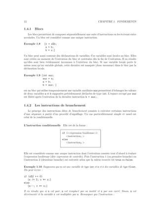12 CHAPITRE 1. FONDEMENTS
1.4.1 Blocs
Les blocs permettent de composer s´equentiellement une suite d’instructions en les ´ecrivant entre
accolades. Un bloc est consid´er´e comme une unique instruction.
Exemple 1.8 {r = a%b;
a = b;
b = r;}
Un bloc peut aussi contenir des d´eclarations de variables. Ces variables sont locales au bloc. Elles
sont cr´e´ees au moment de l’ex´ecution du bloc et restitu´ees d`es la ﬁn de l’ex´ecution. Il en r´esulte
qu’elles sont bien ´evidemment inconnues `a l’ext´erieur du bloc. Si une variable locale porte le
mˆeme nom qu’un variable globale, cette derni`ere est masqu´ee (donc inconnue) dans le bloc par la
d´eclaration locale.
Exemple 1.9 {int aux;
aux = a;
a = b;
b = aux; }
est un bloc qui utilise temporairement une variable auxiliaire aux permettent d’´echanger les valeurs
de deux variables a et b suppos´ees pr´ec´edemment d´eclar´ees de type int. L’espace occup´e par aux
est lib´er´e apr`es l’ex´ecution de la derni`ere instruction b = aux;.
1.4.2 Les instructions de branchement
Le principe des instructions dites de branchement consiste `a ex´ecuter certaines instructions
d’une s´equence `a partir d’un proc´ed´e d’aiguillage. Un cas particuli`erement simple et usuel est
celui de la conditionnelle.
L’instruction conditionnelle Elle est de la forme :
if (<expression bool´eenne>)
<instruction1 >
else
<instruction2 >
Elle est consid´er´ee comme une unique instruction dont l’ex´ecution consiste tout d’abord `a ´evaluer
l’expression bool´eenne (dite expression de contrˆole). Puis l’instruction 1 (ou premi`ere branche) ou
l’instruction 2 (deuxi`eme branche) est ex´ecut´ee selon que la valeur trouv´ee est true ou false.
Exemple 1.10 Supposons que n est une variable de type int et x et r des variables de type float.
On peut ´ecrire :
if (n%2 = = 0)
{n /= 2; x *= x;}
else
{n- -; r *= x;}
Il en r´esulte que si n est pair, n est remplac´e par sa moiti´e et x par son carr´e. Sinon, n est
d´ecr´ement´e et la variable r est multipli´ee par x. Remarquer que l’instruction :
 