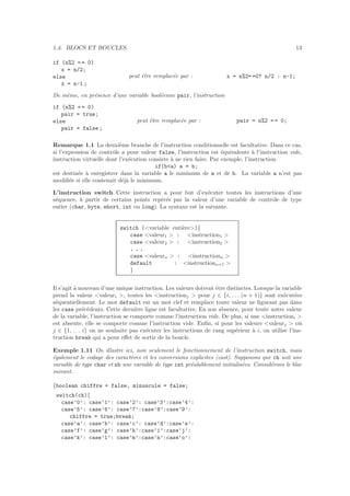 1.4. BLOCS ET BOUCLES 13
if (n%2 = = 0)
x = n/2;
else
x = n-1 ;
peut ˆetre remplac´ee par : x = n%2= =0? n/2 : n-1;
De mˆeme, en pr´esence d’une variable bool´eenne pair, l’instruction
if (n%2 = = 0)
pair = true;
else
pair = false ;
peut ˆetre remplac´ee par : pair = n%2 = = 0;
Remarque 1.1 La deuxi`eme branche de l’instruction conditionnelle est facultative. Dans ce cas,
si l’expression de contrˆole a pour valeur false, l’instruction est ´equivalente `a l’instruction vide,
instruction virtuelle dont l’ex´ecution consiste `a ne rien faire. Par exemple, l’instruction
if(b<a) a = b;
est destin´ee `a enregistrer dans la variable a le minimum de a et de b. La variable a n’est pas
modiﬁ´ee si elle contenait d´ej`a le minimum.
L’instruction switch Cette instruction a pour but d’ex´ecuter toutes les instructions d’une
s´equence, `a partir de certains points rep´er´es par la valeur d’une variable de contrˆole de type
entier (char, byte, short, int ou long). La syntaxe est la suivante.
switch (<variable enti`ere>){
case <valeur1 > : <instruction1 >
case <valeur2 > : <instruction2 >
. . .
case <valeurn > : <instructionn >
default : <instructionn+1 >
}
Il s’agit `a nouveau d’une unique instruction. Les valeurs doivent ˆetre distinctes. Lorsque la variable
prend la valeur <valeuri >, toutes les <instructionj > pour j ∈ {i, . . . (n + 1)} sont ex´ecut´ees
s´equentiellement. Le mot default est un mot clef et remplace toute valeur ne ﬁgurant pas dans
les case pr´ec´edents. Cette derni`ere ligne est facultative. En son absence, pour toute autre valeur
de la variable, l’instruction se comporte comme l’instruction vide. De plus, si une <instructioni >
est absente, elle se comporte comme l’instruction vide. Enﬁn, si pour les valeurs <valeurj > o`u
j ∈ {1, . . . i} on ne souhaite pas ex´ecuter les instructions de rang sup´erieur `a i, on utilise l’ins-
truction break qui a pour eﬀet de sortir de la boucle.
Exemple 1.11 On illustre ici, non seulement le fonctionnement de l’instruction switch, mais
´egalement le codage des caract`eres et les conversions explicites (cast). Supposons que ch soit une
variable de type char et nb une variable de type int pr´ealablement initialis´ees. Consid´erons le bloc
suivant.
{boolean chiffre = false, minuscule = false;
switch(ch){
case’0’: case’1’: case’2’: case’3’:case’4’:
case’5’: case’6’: case’7’:case’8’:case’9’:
chiffre = true;break;
case’a’: case’b’: case’c’: case’d’:case’e’:
case’f’: case’g’: case’h’:case’i’:case’j’:
case’k’: case’l’: case’m’:case’n’:case’o’:
 
