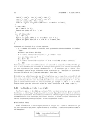 14 CHAPITRE 1. FONDEMENTS
case’p’: case’q’: case’r’:case’s’:case’t’:
case’u’: case’v’: case’w’:case’x’:case’y’:
case’z’ : minuscule = true ;break;
default : System.out.println("Minuscule ou chiffre attendu");
}
if (chiffre){
nb = 10*nb + ch-’0’;
System.out.println("nb = " + nb);
}
else if (minuscule){
ch += ’A’-’a’;
System.out.println("ch a ete transforme en " + ch);
System.out.println("Code de " + ch +": " + (short)ch);
}
}
Le r´esultat de l’ex´ecution de ce bloc est le suivant :
– Si ch contient initialement un caract`ere autre qu’un chiﬀre ou une minuscule, il s’aﬃche `a
l’´ecran :
Minuscule ou chiffre attendu
– Si ch contient initialement le caract`ere ’t’, il s’aﬃche `a l’´ecran :
ch a ete transforme en T
Code de T: 84
– Si ch contient initialement le caract`ere ’3’ et nb la valeur 52, il s’aﬃche `a l’´ecran :
nb = 523
Le deuxi`eme cas montre comment transformer une minuscule en majuscule, en utilisant le fait que
dans les codes standards, les minuscules, de mˆeme que les majuscules, sont cons´ecutives et rang´ees
par ordre alphab´etique (voir la table ASCII section 1.1.2). On remarquera que ch s’aﬃche T alors
que (short)ch s’aﬃche 84 qui est l’entier codant le caract`ere ’T’. L’aﬃchage (i.e. le d´ecodage)
s’est donc fait selon le type (char pour ch et short pour (short)ch).
Le troisi`eme cas utilise l’expression ch-’0’ (cf. op´erations sur les caract`eres, section 1.1.3) qui,
dans le cas o`u ch contient un chiﬀre (ici ’3’), a pour valeur l’entier correspondant (ici 3). Cela re-
pose sur le fait que dans les codes standards, les chiﬀres sont cons´ecutifs et rang´es de ’0’ `a ’9’. On
peut de cette fa¸con transformer une suite de caract`eres, par exemple ’5’, ’2’ et ’3’ en un entier,
ici 523. Il suﬃt pour cela d’initialiser nb `a 0 et d’it´erer l’instruction nb = 10*nb + ch-’0’;.
1.4.3 Instructions while et do-while
Les boucles while et do-while permettent d’it´erer une instruction tant qu’une expression
bool´eenne a la valeur true. En g´en´eral, cette expression d´epend de variables dont la valeur est
modiﬁ´ee `a chaque it´eration. Il convient de s’assurer que la valeur de l’expression bool´eenne converge
vers true au bout d’un nombre ﬁni d’it´erations. Sans quoi, la boucle s’ex´ecute ind´eﬁniment. On
dit que “l’on ne sort jamais de la boucle” et que le programme “boucle”.
L’instruction while
Cette instruction est la boucle la plus g´en´erale du langage Java : toutes les autres ne sont que
des particularisations destin´ees `a gagner en eﬃcacit´e et lisibilit´e. La syntaxe de l’instruction while
est la suivante :
while (<expression bool´eenne>)
<instruction>
 