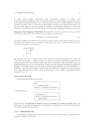 1.4. BLOCS ET BOUCLES 15
Il s’agit d’une unique instruction, dont l’ex´ecution consiste `a ´evaluer tout
d’abord l’expression bool´eenne (dite de contrˆole). Si elle a la valeur false, l’instruction (corps
de la boucle) n’est jamais ex´ecut´ee : on “n’entre pas dans la boucle”. La boucle while se comporte
comme l’instruction vide et l’ex´ecution du programme se poursuit par l’instruction suivante. Si
elle a la valeur true, le corps de la boucle est ex´ecut´e et le processus ´evaluation de l’expression
bool´eenne - ex´ecution du corps de la boucle est r´eit´er´e tant que l’expression bool´eenne reste vraie.
Exemple 1.12 (L’algorime d’Euclide) Cet algorithme permet de calculer le plus grand divi-
seur commun (pgcd) de deux entiers a et b. Il s’appuie sur le fait que :
PGCD(a, b) = PGCD(b, a%b) (1.1)
Il consiste `a eﬀectuer des divisions successives, la valeur cherch´ee ´etant celle du dernier reste non
nul. Soit trois variables a, b et r, suppos´ees de type int et a0 et b0 les valeurs initiales de a et b.
Le code de l’algorithme est le suivant :
while (b!=0){
r = a%b;
a = b;
b = r;
}
On remarque que l’on ne calcule le reste de la division de a par b qu’apr`es s’ˆetre assur´e que
b est non nul. De plus, `a chaque it´eration, la valeur de b d´ecroit strictement puisqu’elle est
remplac´ee par le reste d’une division enti`ere dont elle est le diviseur. Donc elle atteint 0 apr`es un
nombre ﬁni d’it´erations. Cette instruction ne “boucle” donc pas. On peut d´emontrer en utilisant la
formule (1.1) qu’apr`es chaque it´eration (sauf la derni`ere apr`es laquelle b est nul) PGCD(a, b) =
PGCD(a0, b0). Une telle relation, conserv´ee par les it´erations est appel´ee invariant de boucle.
Il est alors facile de prouver qu’`a la sortie de la boucle, a a pour valeur le plus grand diviseur
commun de a0 et b0.
L’instruction do-while
L’instruction do-while est de la forme :
do
<instruction>
while (<expression bool´eenne>);
et est ´equivalente `a :
<instruction>
while (<expression bool´eenne>)
<instruction>
Autrement dit, le corps de la boucle do-while s’ex´ecute au moins une fois apr`es quoi
l’expression de contrˆole est ´evalu´ee et le comportement est identique `a celui de la boucle while.
“On entre toujours dans la boucle”.
1.4.4 Instruction for
Le contrˆole de la boucle for se fait au moyen d’une unique variable que l’on appellera provi-
soirement compteur. On indique :
 
