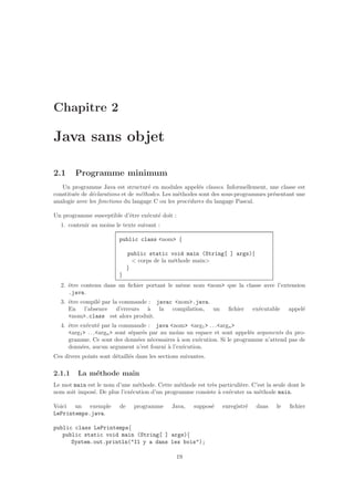 Chapitre 2
Java sans objet
2.1 Programme minimum
Un programme Java est structur´e en modules appel´es classes. Informellement, une classe est
constitu´ee de d´eclarations et de m´ethodes. Les m´ethodes sont des sous-programmes pr´esentant une
analogie avec les fonctions du langage C ou les proc´edures du langage Pascal.
Un programme susceptible d’ˆetre ex´ecut´e doit :
1. contenir au moins le texte suivant :
public class <nom> {
public static void main (String[ ] args){
< corps de la m´ethode main>
}
}
2. ˆetre contenu dans un ﬁchier portant le mˆeme nom <nom> que la classe avec l’extension
.java.
3. ˆetre compil´e par la commande : javac <nom>.java.
En l’absence d’erreurs `a la compilation, un ﬁchier ex´ecutable appel´e
<nom>.class est alors produit.
4. ˆetre ex´ecut´e par la commande : java <nom> <arg1> . . .<argn>
<arg1> . . .<argn> sont s´epar´es par au moins un espace et sont appel´es arguments du pro-
gramme. Ce sont des donn´ees n´ecessaires `a son ex´ecution. Si le programme n’attend pas de
donn´ees, aucun argument n’est fourni `a l’ex´ecution.
Ces divers points sont d´etaill´es dans les sections suivantes.
2.1.1 La m´ethode main
Le mot main est le nom d’une m´ethode. Cette m´ethode est tr`es particuli`ere. C’est la seule dont le
nom soit impos´e. De plus l’ex´ecution d’un programme consiste `a ex´ecuter sa m´ethode main.
Voici un exemple de programme Java, suppos´e enregistr´e dans le ﬁchier
LePrintemps.java.
public class LePrintemps{
public static void main (String[ ] args){
System.out.println("Il y a dans les bois");
19
 
