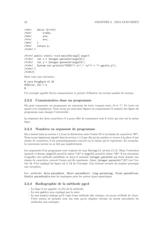 22 CHAPITRE 2. JAVA SANS OBJET
/*4*/ while (b!=0){
/*5*/ r=a%b;
/*6*/ a=b;
/*7*/ b=r;
/*8*/ }
/*9*/ return a;
/*10*/ }
/*11*/ public static void main(String[] args){
/*12*/ int x = Integer.parseInt(args[0]);
/*13*/ int y = Integer.parseInt(args[1]);
/*14*/ System.out.println("PGCD("+ x+"," +y+") = "+ pgcd(x,y));
/*15*/ }
/*16*/}
Dont voici une ex´ecution :
$ java ProgPgcd 15 20
PGCD(15, 20) = 5
$
Cet exemple appelle divers commentaires et permet d’illustrer un certain nombre de notions.
2.2.2 Commentaires dans un programme
On peut commenter un programme en rajoutant du texte compris entre /* et */. Ce texte est
ignor´e `a la compilation. Nous avons pu ainsi faire ﬁgurer en commentaire le num´ero des lignes du
programme sans changer l’ex´ecutable.
La s´equence des deux caract`eres // a pour eﬀet de commenter tout le texte qui suit sur la mˆeme
ligne.
2.2.3 Nombres en argument de programme
On a insist´e dans la section 1.1.2 sur la distinction entre l’entier 97 et la chaˆıne de caract`eres "97".
Nous avons ´egalement signal´e dans la section 1.1.3 que d`es qu’un nombre se trouve `a la place d’une
chaˆıne de caract`eres, il est automatiquement converti en la chaˆıne qui le repr´esente. En revanche,
la conversion inverse ne se fait pas implicitement.
Les arguments d’un programme sont toujours de type String (cf. section 2.1.2). Dans l’ex´ecution
montr´ee ci-dessus, args[0] prend la valeur "15" et args[1] prend la valeur "20". Il est n´ecessaire
d’appeller une m´ethode pr´ed´eﬁnie en Java et nomm´ee Integer.parseInt qui ´etant donn´ee une
chaˆıne de caract`eres, renvoie l’entier qu’elle repr´esente. Ainsi, Integer.parseInt("15") est l’en-
tier 15. Ceci explique les lignes 12 et 13 de l’exemple. Une ´ecriture erron´ee du nombre provoque
une exception.
Les m´ethodes Byte.parseByte, Short.parseShort, Long.parseLong, Float.parseFloat,
Double.parseDouble sont les analogues pour les autres types num´eriques.
2.2.4 Radiographie de la m´ethode pgcd
– La ligne 2 est appel´ee en-tˆete de la m´ethode.
– Le mot public sera expliqu´e par la suite.
– Le mot static indique qu’il s’agit d’une m´ethode dite statique, ou encore m´ethode de classe.
Cette notion ne prendra tout son sens qu’au chapitre suivant o`u seront introduites les
m´ethodes non statiques.
 