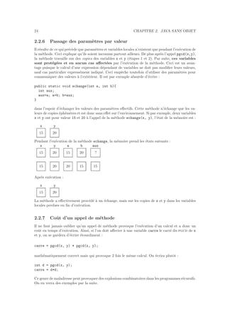 24 CHAPITRE 2. JAVA SANS OBJET
2.2.6 Passage des param`etres par valeur
Il r´esulte de ce qui pr´ec`ede que param`etres et variables locales n’existent que pendant l’ex´ecution de
la m´ethode. Ceci explique qu’ils soient inconnus partout ailleurs. De plus apr`es l’appel pgcd(x,y),
la m´ethode travaille sur des copies des variables x et y (´etapes 1 et 2). Par suite, ces variables
sont prot´eg´ees et en aucun cas aﬀect´ees par l’ex´ecution de la m´ethode. Ceci est un avan-
tage puisque le calcul d’une expression d´ependant de variables ne doit pas modiﬁer leurs valeurs,
sauf cas particulier express´ement indiqu´e. Ceci empˆeche toutefois d’utiliser des param`etres pour
communiquer des valeurs `a l’ext´erieur. Il est par exemple absurde d’´ecrire :
public static void echange(int a, int b){
int aux;
aux=a; a=b; b=aux;
}
dans l’espoir d’´echanger les valeurs des param`etres eﬀectifs. Cette m´ethode n’´echange que les va-
leurs de copies ´eph´em`eres et est donc sans eﬀet sur l’environnement. Si par exemple, deux variables
x et y ont pour valeur 15 et 20 `a l’appel de la m´ethode echange(x, y), l’´etat de la m´emoire est :
x y
15 20
Pendant l’ex´ecution de la m´ethode echange, la m´emoire prend les ´etats suivants :
x y a b aux
15 20 15 20 ?
15 20 20 15 15
Apr`es ex´ecution :
x y
15 20
La m´ethode a eﬀectivement proc´ed´e `a un ´echange, mais sur les copies de x et y dans les variables
locales perdues en ﬁn d’ex´ecution.
2.2.7 Coˆut d’un appel de m´ethode
Il ne faut jamais oublier qu’un appel de m´ethode provoque l’ex´ecution d’un calcul et a donc un
coˆut en temps d’ex´ecution. Ainsi, si l’on doit aﬀecter `a une variable carre le carr´e du pgcd de x
et y, on se gardera d’´ecrire ´etourdiment :
carre = pgcd(x, y) * pgcd(x, y);
math´ematiquement correct mais qui provoque 2 fois le mˆeme calcul. On ´ecrira plutˆot :
int d = pgcd(x, y);
carre = d*d;
Ce genre de maladresse peut provoquer des explosions combinatoires dans les programmes r´ecursifs.
On en verra des exemples par la suite.
 