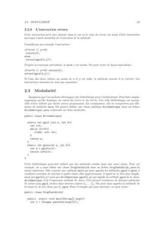 2.3. MODULARIT´E 25
2.2.8 L’instruction return
Cette instruction peut ˆetre absente dans le cas o`u le type de retour est void. Cette instruction
provoque l’arrˆet imm´ediat de l’ex´ecution de la m´ethode.
Consid´erons par exemple l’instruction :
if(x==0 || y==0)
return(0);
else
return(pgcd(x,y));
D’apr`es la remarque pr´ec´edente, le else y est inutile. On peut ´ecrire de fa¸con ´equivalente :
if(x==0 || y==0) return(0);
return(pgcd(x,y));
Si l’une des deux valeurs au moins de x et y est nulle, la m´ethode renvoie 0 et s’arrˆete. Les
instructions suivantes ne sont pas examin´ees.
2.3 Modularit´e
Imaginons que l’on souhaite d´evelopper une biblioth`eque pour l’arithm´etique. Pour faire simple,
supposons qu’elle fournisse un calcul du pgcd et du ppcm. Une telle biblioth`eque est suscep-
tible d’ˆetre utilis´ee par divers autres programmes. En cons´equence, elle ne comportera pas elle-
mˆeme de m´ethode main. On pourra d´eﬁnir une classe publique Arithmetique, dans un ﬁchier
Arithmetique.java, contenant ces deux m´ethodes.
public class Arithmetique{
static int pgcd (int a, int b){
int r=0;
while (b!=0){
r=a%b; a=b; b=r;
}
return a;
}
static int ppcm(int a, int b){
int d = pgcd(a,b);
return (a*b)/d ;
}
}
Cette biblioth`eque peut-ˆetre utilis´ee par des m´ethodes situ´ees dans une autre classe. Pour cet
exemple, on a ainsi d´eﬁni une classe ProgTestArith dans un ﬁchier ProgTestArith.java du
mˆeme r´epertoire. Elle contient une m´ethode main qui peut appeler les m´ethodes pgcd et ppcm, `a
condition toutefois de pr´eciser `a quelle classe elles appartiennent. L’appel ne se fera plus simple-
ment par pgcd(x,y) mais par Arithmetique.pgcd(x,y) qui signiﬁe la m´ethode pgcd de la classe
Arithmetique, d’o`u l’expression m´ethode de classe. Ceci permet l’existence de diverses m´ethodes
de mˆeme nom pgcd, situ´ees dans diverses classes C1, . . . Cn. On peut alors appeler la m´ethode de
la classe Ci de son choix par Ci.pgcd. Dans l’exemple qui nous int´eresse, on peut ´ecrire :
public class ProgTestArith{
public static void main(String[] args){
int x = Integer.parseInt(args[0]);
 