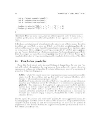 26 CHAPITRE 2. JAVA SANS OBJET
int y = Integer.parseInt(args[1]);
int d = Arithmetique.pgcd(x,y);
int m = Arithmetique.ppcm(x,y);
System.out.println("PGCD("+ x +", " + y+ ") = " + d);
System.out.println("PPCM("+ x +", " + y+ ") = " + m);
}
}
Remarque Dans une mˆeme classe, plusieurs m´ethodes peuvent porter le mˆeme nom, `a
condition qu’elles puissent ˆetre diﬀ´erenci´ees par la liste de leurs arguments (en nombre ou en
type).
Si des classes sont situ´ees dans le mˆeme r´epertoire, elles ont acc`es aux m´ethodes les unes des autres,
`a condition que ces m´ethodes ne soient pas d´eclar´ees avec l’attribut private (auquel cas elles ne
sont accessibles que de leur propre classe). L’organisation des classes dans divers r´epertoires repose
sur un m´ecanisme dit de package que nous n’exposerons pas ici. Les attributs public, private
ainsi que l’absence d’attributs sont relatifs aux permissions d’acc`es aux champs et aux m´ethodes
d’une classe depuis une autre classe selon le package dans lequel elle se trouve. Notons que la
compilation d’une classe provoque automatiquement la compilation de toutes celles qu’elle utilise.
2.4 Conclusion provisoire
On est loin d’avoir expos´e toutes les caract´eristiques du langage Java. On a vu pour l’ins-
tant qu’il conduit `a l’organisation des programmes en divers modules : les classes, elles-mˆemes
regroup´ees en packages mis `a disposition de certains utilisateurs au moyen d’un m´ecanisme de
permission. Ceci permet de gagner en :
– ﬁabilit´e : le fait d’ˆetre conduit `a structurer les programmes comme un ensemble de modules
simples dont les diverses tˆaches ainsi que leur port´ee sont clairement identiﬁ´ees, aide `a
l’analyse et `a la conception de programmes corrects
– clart´e : les divers modules sont courts et donc facilement compr´ehensibles, ce qui est un atout
important pour l’utilisation correcte des biblioth`eques et la maintenance des programmes.
– g´en´eralit´e : dans un processus de conception de programme, on est conduit `a g´en´eraliser
(souvent `a peu de frais) certaines parties ad hoc. L’int´erˆet de g´en´eraliser une d´emarche
scientiﬁque est ´evident : meilleure compr´ehension de divers ph´enom`enes ayant des points
communs, abstraction permettant de se d´efaire des d´etails inutiles en se concentrant sur
l’essentiel ainsi clairement d´egag´e et simpliﬁ´e, r´eutilisabilit´e des r´esultats obtenus `a des
situations diverses.
Dans les aspects de Java que nous avons d´ecrits jusqu’ici, les classes apparaˆıssent comme des
modules regroupant un certain nombre de m´ethodes dites de classes ou statiques (leur d´eclaration
comporte l’attribut static). On peut dire sommairement que ces classes sont des portions de
programmes au sens classique du terme. Le chapitre suivant montre que la notion de classe en
Java est bien plus riche que cela.
 