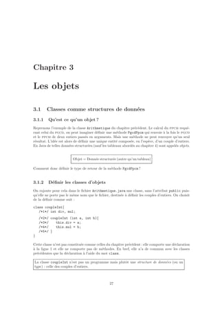 Chapitre 3
Les objets
3.1 Classes comme structures de donn´ees
3.1.1 Qu’est ce qu’un objet ?
Reprenons l’exemple de la classe Arithmetique du chapitre pr´ec´edent. Le calcul du ppcm requ´e-
rant celui du pgcd, on peut imaginer d´eﬁnir une m´ethode PgcdPpcm qui renvoie `a la fois le pgcd
et le ppcm de deux entiers pass´es en arguments. Mais une m´ethode ne peut renvoyer qu’un seul
r´esultat. L’id´ee est alors de d´eﬁnir une unique entit´e compos´ee, en l’esp`ece, d’un couple d’entiers.
En Java de telles donn´ees structur´ees (sauf les tableaux abord´es au chapitre 4) sont appel´es objets.
Objet = Donn´ee structur´ee (autre qu’un tableau)
Comment donc d´eﬁnir le type de retour de la m´ethode PgcdPpcm?
3.1.2 D´eﬁnir les classes d’objets
On rajoute pour cela dans le ﬁchier Arithmetique.java une classe, sans l’attribut public puis-
qu’elle ne porte pas le mˆeme nom que le ﬁchier, destin´ee `a d´eﬁnir les couples d’entiers. On choisit
de la d´eﬁnir comme suit :
class coupleInt{
/*1*/ int div, mul;
/*2*/ coupleInt (int a, int b){
/*3*/ this.div = a;
/*4*/ this.mul = b;
/*5*/ }
}
Cette classe n’est pas constitu´ee comme celles du chapitre pr´ec´edent : elle comporte une d´eclaration
`a la ligne 1 et elle ne comporte pas de m´ethodes. En bref, elle n’a de commun avec les classes
pr´ec´edentes que la d´eclaration `a l’aide du mot class.
La classe coupleInt n’est pas un programme mais plutˆot une structure de donn´ees (ou un
type) : celle des couples d’entiers.
27
 