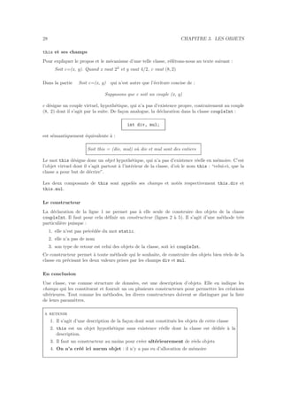 28 CHAPITRE 3. LES OBJETS
this et ses champs
Pour expliquer le propos et le m´ecanisme d’une telle classe, r´ef´erons-nous au texte suivant :
Soit c=(x, y). Quand x vaut 23
et y vaut 4/2, c vaut (8, 2)
Dans la partie Soit c=(x, y) qui n’est autre que l’´ecriture concise de :
Supposons que c soit un couple (x, y)
c d´esigne un couple virtuel, hypoth´etique, qui n’a pas d’existence propre, contrairement au couple
(8, 2) dont il s’agit par la suite. De fa¸con analogue, la d´eclaration dans la classe coupleInt :
int div, mul;
est s´emantiquement ´equivalente `a :
Soit this = (div, mul) o`u div et mul sont des entiers
Le mot this d´esigne donc un objet hypoth´etique, qui n’a pas d’existence r´eelle en m´emoire. C’est
l’objet virtuel dont il s’agit partout `a l’int´erieur de la classe, d’o`u le nom this : “celui-ci, que la
classe a pour but de d´ecrire”.
Les deux composants de this sont appel´es ses champs et not´es respectivement this.div et
this.mul.
Le constructeur
La d´eclaration de la ligne 1 ne permet pas `a elle seule de construire des objets de la classe
coupleInt. Il faut pour cela d´eﬁnir un constructeur (lignes 2 `a 5). Il s’agit d’une m´ethode tr`es
particuli`ere puisque :
1. elle n’est pas pr´ec´ed´ee du mot static.
2. elle n’a pas de nom
3. son type de retour est celui des objets de la classe, soit ici coupleInt.
Ce constructeur permet `a toute m´ethode qui le souhaite, de construire des objets bien r´eels de la
classe en pr´ecisant les deux valeurs prises par les champs div et mul.
En conclusion
Une classe, vue comme structure de donn´ees, est une description d’objets. Elle en indique les
champs qui les constituent et fournit un ou plusieurs constructeurs pour permettre les cr´eations
ult´erieures. Tout comme les m´ethodes, les divers constructeurs doivent se distinguer par la liste
de leurs param`etres.
a retenir
1. Il s’agit d’une description de la fa¸con dont sont constitu´es les objets de cette classe
2. this est un objet hypoth´etique sans existence r´eelle dont la classe est d´edi´ee `a la
description.
3. Il faut un constructeur au moins pour cr´eer ult´erieurement de r´eels objets
4. On n’a cr´e´e ici aucun objet : il n’y a pas eu d’allocation de m´emoire
 
