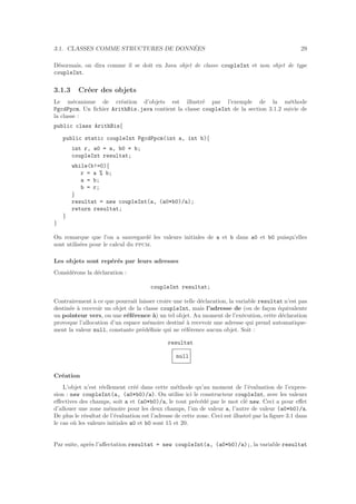 3.1. CLASSES COMME STRUCTURES DE DONN´EES 29
D´esormais, on dira comme il se doit en Java objet de classe coupleInt et non objet de type
coupleInt.
3.1.3 Cr´eer des objets
Le m´ecanisme de cr´eation d’objets est illustr´e par l’exemple de la m´ethode
PgcdPpcm. Un ﬁchier ArithBis.java contient la classe coupleInt de la section 3.1.2 suivie de
la classe :
public class ArithBis{
public static coupleInt PgcdPpcm(int a, int b){
int r, a0 = a, b0 = b;
coupleInt resultat;
while(b!=0){
r = a % b;
a = b;
b = r;
}
resultat = new coupleInt(a, (a0*b0)/a);
return resultat;
}
}
On remarque que l’on a sauvegard´e les valeurs initiales de a et b dans a0 et b0 puisqu’elles
sont utilis´ees pour le calcul du ppcm.
Les objets sont rep´er´es par leurs adresses
Consid´erons la d´eclaration :
coupleInt resultat;
Contrairement `a ce que pourrait laisser croire une telle d´eclaration, la variable resultat n’est pas
destin´ee `a recevoir un objet de la classe coupleInt, mais l’adresse de (ou de fa¸con ´equivalente
un pointeur vers, ou une r´ef´erence `a) un tel objet. Au moment de l’ex´ecution, cette d´eclaration
provoque l’allocation d’un espace m´emoire destin´e `a recevoir une adresse qui prend automatique-
ment la valeur null, constante pr´ed´eﬁnie qui ne r´ef´erence aucun objet. Soit :
resultat
null
Cr´eation
L’objet n’est r´eellement cr´e´e dans cette m´ethode qu’au moment de l’´evaluation de l’expres-
sion : new coupleInt(a, (a0*b0)/a). On utilise ici le constructeur coupleInt, avec les valeurs
eﬀectives des champs, soit a et (a0*b0)/a, le tout pr´ec´ed´e par le mot cl´e new. Ceci a pour eﬀet
d’allouer une zone m´emoire pour les deux champs, l’un de valeur a, l’autre de valeur (a0*b0)/a.
De plus le r´esultat de l’´evaluation est l’adresse de cette zone. Ceci est illustr´e par la ﬁgure 3.1 dans
le cas o`u les valeurs initiales a0 et b0 sont 15 et 20.
Par suite, apr`es l’aﬀectation resultat = new coupleInt(a, (a0*b0)/a);, la variable resultat
 