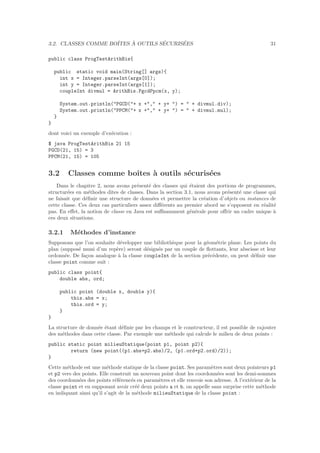3.2. CLASSES COMME BOˆITES `A OUTILS S´ECURIS´EES 31
public class ProgTestArithBis{
public static void main(String[] args){
int x = Integer.parseInt(args[0]);
int y = Integer.parseInt(args[1]);
coupleInt divmul = ArithBis.PgcdPpcm(x, y);
System.out.println("PGCD("+ x +"," + y+ ") = " + divmul.div);
System.out.println("PPCM("+ x +"," + y+ ") = " + divmul.mul);
}
}
dont voici un exemple d’ex´ecution :
$ java ProgTestArithBis 21 15
PGCD(21, 15) = 3
PPCM(21, 15) = 105
3.2 Classes comme boˆıtes `a outils s´ecuris´ees
Dans le chapitre 2, nous avons pr´esent´e des classes qui ´etaient des portions de programmes,
structur´ees en m´ethodes dites de classes. Dans la section 3.1, nous avons pr´esent´e une classe qui
ne faisait que d´eﬁnir une structure de donn´ees et permettre la cr´eation d’objets ou instances de
cette classe. Ces deux cas particuliers assez diﬀ´erents au premier abord ne s’opposent en r´ealit´e
pas. En eﬀet, la notion de classe en Java est suﬃsamment g´en´erale pour oﬀrir un cadre unique `a
ces deux situations.
3.2.1 M´ethodes d’instance
Supposons que l’on souhaite d´evelopper une biblioth`eque pour la g´eom´etrie plane. Les points du
plan (suppos´e muni d’un rep`ere) seront d´esign´es par un couple de ﬂottants, leur abscisse et leur
ordonn´ee. De fa¸con analogue `a la classe coupleInt de la section pr´ec´edente, on peut d´eﬁnir une
classe point comme suit :
public class point{
double abs, ord;
public point (double x, double y){
this.abs = x;
this.ord = y;
}
}
La structure de donn´ee ´etant d´eﬁnie par les champs et le constructeur, il est possible de rajouter
des m´ethodes dans cette classe. Par exemple une m´ethode qui calcule le milieu de deux points :
public static point milieuStatique(point p1, point p2){
return (new point((p1.abs+p2.abs)/2, (p1.ord+p2.ord)/2));
}
Cette m´ethode est une m´ethode statique de la classe point. Ses param`etres sont deux pointeurs p1
et p2 vers des points. Elle construit un nouveau point dont les coordonn´ees sont les demi-sommes
des coordonn´ees des points r´ef´erenc´es en param`etres et elle renvoie son adresse. A l’ext´erieur de la
classe point et en supposant avoir cr´e´e deux points a et b, on appelle sans surprise cette m´ethode
en indiquant ainsi qu’il s’agit de la m´ethode milieuStatique de la classe point :
 