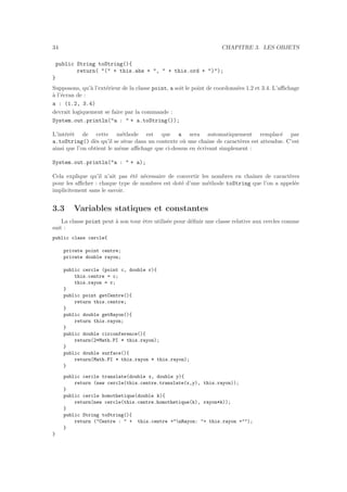 34 CHAPITRE 3. LES OBJETS
public String toString(){
return( "(" + this.abs + ", " + this.ord + ")");
}
Supposons, qu’`a l’ext´erieur de la classe point, a soit le point de coordonn´ees 1.2 et 3.4. L’aﬃchage
`a l’´ecran de :
a : (1.2, 3.4)
devrait logiquement se faire par la commande :
System.out.println("a : " + a.toString());
L’int´erˆet de cette m´ethode est que a sera automatiquement remplac´e par
a.toString() d`es qu’il se situe dans un contexte o`u une chaˆıne de caract`eres est attendue. C’est
ainsi que l’on obtient le mˆeme aﬃchage que ci-dessus en ´ecrivant simplement :
System.out.println("a : " + a);
Cela explique qu’il n’ait pas ´et´e n´ecessaire de convertir les nombres en chaˆınes de caract`eres
pour les aﬃcher : chaque type de nombres est dot´e d’une m´ethode toString que l’on a appel´ee
implicitement sans le savoir.
3.3 Variables statiques et constantes
La classe point peut `a son tour ˆetre utilis´ee pour d´eﬁnir une classe relative aux cercles comme
suit :
public class cercle{
private point centre;
private double rayon;
public cercle (point c, double r){
this.centre = c;
this.rayon = r;
}
public point getCentre(){
return this.centre;
}
public double getRayon(){
return this.rayon;
}
public double circonference(){
return(2*Math.PI * this.rayon);
}
public double surface(){
return(Math.PI * this.rayon * this.rayon);
}
public cercle translate(double x, double y){
return (new cercle(this.centre.translate(x,y), this.rayon));
}
public cercle homothetique(double k){
return(new cercle(this.centre.homothetique(k), rayon*k));
}
public String toString(){
return ("Centre : " + this.centre +"nRayon: "+ this.rayon +"");
}
}
 