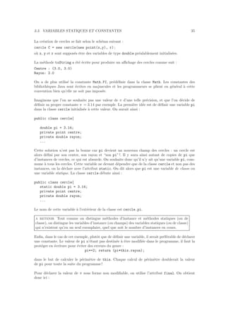 3.3. VARIABLES STATIQUES ET CONSTANTES 35
La cr´eation de cercles se fait selon le sch´ema suivant :
cercle C = new cercle(new point(x,y), r) ;
o`u x, y et r sont suppos´es ˆetre des variables de type double pr´ealablement initialis´ees.
La m´ethode toString a ´et´e ´ecrite pour produire un aﬃchage des cercles comme suit :
Centre : (3.0, 3.0)
Rayon: 2.0
On a de plus utilis´e la constante Math.PI, pr´ed´eﬁnie dans la classe Math. Les constantes des
biblioth`eques Java sont ´ecrites en majuscules et les programmeurs se plient en g´en´eral `a cette
convention bien qu’elle ne soit pas impos´ee.
Imaginons que l’on ne souhaite pas une valeur de π d’une telle pr´ecision, et que l’on d´ecide de
d´eﬁnir sa propre constante π = 3.14 par exemple. La premi`ere id´ee est de d´eﬁnir une variable pi
dans la classe cercle initialis´ee `a cette valeur. On aurait ainsi :
public class cercle{
double pi = 3.14;
private point centre;
private double rayon;
...
Cette solution n’est pas la bonne car pi devient un nouveau champ des cercles : un cercle est
alors d´eﬁni par son centre, son rayon et “son pi” !. Il y aura ainsi autant de copies de pi que
d’instances de cercles, ce qui est absurde. On souhaite donc qu’il n’y ait qu’une variable pi, com-
mune `a tous les cercles. Cette variable ne devant d´ependre que de la classe cercle et non pas des
instances, on la d´eclare avec l’attribut static. On dit alors que pi est une variable de classe ou
une variable statique. La classe cercle d´ebute ainsi :
public class cercle{
static double pi = 3.14;
private point centre;
private double rayon;
...
Le nom de cette variable `a l’ext´erieur de la classe est cercle.pi.
a retenir Tout comme on distingue m´ethodes d’instance et m´ethodes statiques (ou de
classe), on distingue les variables d’instance (ou champs) des variables statiques (ou de classe)
qui n’existent qu’en un seul exemplaire, quel que soit le nombre d’instances en cours.
Enﬁn, dans le cas de cet exemple, plutˆot que de d´eﬁnir une variable, il serait pr´ef´erable de d´eclarer
une constante. Le valeur de pi n’´etant pas destin´ee `a ˆetre modiﬁ´ee dans le programme, il faut la
prot´eger en ´ecriture pour ´eviter des erreurs du genre :
pi*=2; return (pi*this.rayon);
dans le but de calculer le p´erim`etre de this. Chaque calcul de p´erim`etre doublerait la valeur
de pi pour toute la suite du programme!
Pour d´eclarer la valeur de π sous forme non modiﬁable, on utilise l’attribut final. On obtient
donc ici :
 