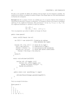 40 CHAPITRE 4. LES TABLEAUX
De plus, il est possible de d´eﬁnir des tableaux dont les lignes ont des longueurs variables. Au
moment de la cr´eation, on indique le nombre de lignes. Puis chaque ligne est cr´e´ee individuellement
en fonction de sa longueur.
Exemple 4.4 On se propose d’´ecrire une m´ethode qui cr´ee et renvoie l’adresse d’un triangle de
Pascal dont la dimension est pass´ee en param`etre. Un triangle de Pascal est la matrice triangulaire
inf´erieure P des coeﬃcients binˆomiaux. Plus pr´ecis´ement : ∀n, ∀p, t.q. 0 ≤ p ≤ n, Pnp = Cp
n.
Les coeﬃcients binˆomiaux se calculent `a l’aide des relations :
Cn
n = C0
n = 1
Cp
n = Cp
n−1 + Cp−1
n−1 si 0 < p < n
Voici un programme qui calcule et aﬃche un triangle de Pascal.
public class pascal{
static int[][] Pascal (int n){
int [][] P = new int[n+1][]; //cr´eation du tableau
//des adresses des lignes
for(int i=0; i<=n; i++) { // calcul de la ligne i
P[i] = new int[i+1]; // cr´eation de la ligne i
P[i][0] = P[i][i] = 1; // initialisation des extr´emit´es
for(int j=1; j<i;j++) // calcul des autres coefficients
P[i][j] = P[i-1][j] + P[i-1][j-1];
}
return P;
}
static void afficher(int[][]T){
for(int i=0; i<T.length; i++){
for(int j=0; j<T[i].length; j++)
System.out.print( T[i][j]+" ");
System.out.println();
}
}
public static void main(String [ ] args){
afficher(Pascal(Integer.parseInt(args[0])));
}
}
Voici un exemple d’ex´ecution :
$java pascal 5
1
1 1
1 2 1
1 3 3 1
1 4 6 4 1
1 5 10 10 5 1
 