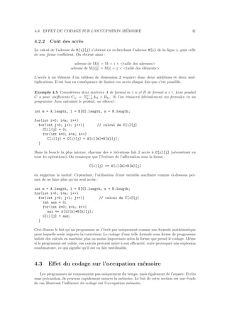 4.3. EFFET DU CODAGE SUR L’OCCUPATION M´EMOIRE 41
4.2.2 Coˆut des acc`es
Le calcul de l’adresse de M[i][j] s’obtient en recherchant l’adresse M[i] de la ligne i, puis celle
de son jieme coeﬃcient. On obtient ainsi :
adresse de M[i] = M + i × <taille des adresses>
adresse de M[i][j] = M[i] + j × <taille des ´el´ements>
L’acc`es `a un ´el´ement d’un tableau de dimension 2 requiert donc deux additions et deux mul-
tiplications. Il est bon en cons´equence de limiter ces acc`es chaque fois que c’est possible.
Exemple 4.5 Consid´erons deux matrices A de format m × n et B de format n × l. Leur produit
C a pour coeﬃcients Cij = Σn−1
k=0 Aik × Bkj. Si l’on transcrit litt´eralement ces formules en un
programme Java calculant le produit, on obtient :
int m = A.length, l = B[0].length, n = B.length;
for(int i=0; i<m; i++)
for(int j=0; j<l; j++){ // calcul de C[i][j]
C[i][j] = 0;
for(int k=0; k<n; k++)
C[i][j] = C[i][j] + A[i][k]*B[k][j];
}
Dans la boucle la plus interne, chacune des n it´erations fait 2 acc`es `a C[i][j] (n´ecessitant en
tout 4n op´erations). On remarque que l’´ecriture de l’aﬀectation sous la forme :
C[i][j] += A[i][k]*B[k][j]
en supprime la moiti´e. Cependant, l’utilisation d’une variable auxiliaire comme ci-dessous per-
met de ne faire plus qu’un seul acc`es :
int m = A.length, l = B[0].length, n = B.length;
for(int i=0; i<m; i++)
for(int j=0; j<l; j++){ // calcul de C[i][j]
int aux = 0;
for(int k=0; k<n; k++)
aux += A[i][k]*B[k][j];
C[i][j] = aux;
}
Ceci illustre le fait qu’un programme ne s’´ecrit pas uniquement comme une formule math´ematique
pour laquelle seule importe la correction. Le codage d’une telle formule sous forme de programme
induit des calculs en machine plus ou moins importants selon la forme que prend le codage. Mˆeme
si le programme est valide, ces calculs peuvent nuire `a son eﬃcacit´e, voire provoquer une explosion
combinatoire, ce qui signiﬁe qu’il est en fait inutilisable.
4.3 Eﬀet du codage sur l’occupation m´emoire
Les programmes ne consomment pas uniquement du temps, mais ´egalement de l’espace. Ecrits
sans pr´ecaution, ils peuvent rapidement saturer la m´emoire. Le but de cette section est une ´etude
de cas illustrant l’inﬂuence du codage sur l’occupation m´emoire.
 