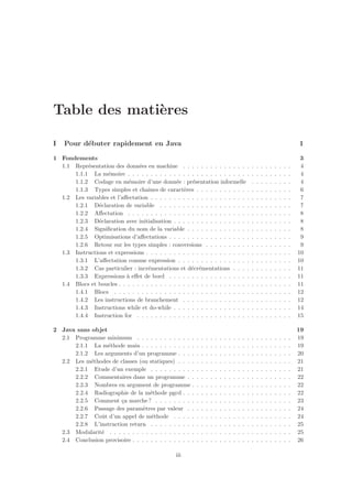 Table des mati`eres
I Pour d´ebuter rapidement en Java 1
1 Fondements 3
1.1 Repr´esentation des donn´ees en machine . . . . . . . . . . . . . . . . . . . . . . . . 4
1.1.1 La m´emoire . . . . . . . . . . . . . . . . . . . . . . . . . . . . . . . . . . . . 4
1.1.2 Codage en m´emoire d’une donn´ee : pr´esentation informelle . . . . . . . . . 4
1.1.3 Types simples et chaˆınes de caract`eres . . . . . . . . . . . . . . . . . . . . . 6
1.2 Les variables et l’aﬀectation . . . . . . . . . . . . . . . . . . . . . . . . . . . . . . . 7
1.2.1 D´eclaration de variable . . . . . . . . . . . . . . . . . . . . . . . . . . . . . 7
1.2.2 Aﬀectation . . . . . . . . . . . . . . . . . . . . . . . . . . . . . . . . . . . . 8
1.2.3 D´eclaration avec initialisation . . . . . . . . . . . . . . . . . . . . . . . . . . 8
1.2.4 Signiﬁcation du nom de la variable . . . . . . . . . . . . . . . . . . . . . . . 8
1.2.5 Optimisations d’aﬀectations . . . . . . . . . . . . . . . . . . . . . . . . . . . 9
1.2.6 Retour sur les types simples : conversions . . . . . . . . . . . . . . . . . . . 9
1.3 Instructions et expressions . . . . . . . . . . . . . . . . . . . . . . . . . . . . . . . . 10
1.3.1 L’aﬀectation comme expression . . . . . . . . . . . . . . . . . . . . . . . . . 10
1.3.2 Cas particulier : incr´ementations et d´ecr´ementations . . . . . . . . . . . . . 11
1.3.3 Expressions `a eﬀet de bord . . . . . . . . . . . . . . . . . . . . . . . . . . . 11
1.4 Blocs et boucles . . . . . . . . . . . . . . . . . . . . . . . . . . . . . . . . . . . . . . 11
1.4.1 Blocs . . . . . . . . . . . . . . . . . . . . . . . . . . . . . . . . . . . . . . . 12
1.4.2 Les instructions de branchement . . . . . . . . . . . . . . . . . . . . . . . . 12
1.4.3 Instructions while et do-while . . . . . . . . . . . . . . . . . . . . . . . . . . 14
1.4.4 Instruction for . . . . . . . . . . . . . . . . . . . . . . . . . . . . . . . . . . 15
2 Java sans objet 19
2.1 Programme minimum . . . . . . . . . . . . . . . . . . . . . . . . . . . . . . . . . . 19
2.1.1 La m´ethode main . . . . . . . . . . . . . . . . . . . . . . . . . . . . . . . . . 19
2.1.2 Les arguments d’un programme . . . . . . . . . . . . . . . . . . . . . . . . . 20
2.2 Les m´ethodes de classes (ou statiques) . . . . . . . . . . . . . . . . . . . . . . . . . 21
2.2.1 Etude d’un exemple . . . . . . . . . . . . . . . . . . . . . . . . . . . . . . . 21
2.2.2 Commentaires dans un programme . . . . . . . . . . . . . . . . . . . . . . . 22
2.2.3 Nombres en argument de programme . . . . . . . . . . . . . . . . . . . . . . 22
2.2.4 Radiographie de la m´ethode pgcd . . . . . . . . . . . . . . . . . . . . . . . . 22
2.2.5 Comment ¸ca marche? . . . . . . . . . . . . . . . . . . . . . . . . . . . . . . 23
2.2.6 Passage des param`etres par valeur . . . . . . . . . . . . . . . . . . . . . . . 24
2.2.7 Coˆut d’un appel de m´ethode . . . . . . . . . . . . . . . . . . . . . . . . . . 24
2.2.8 L’instruction return . . . . . . . . . . . . . . . . . . . . . . . . . . . . . . . 25
2.3 Modularit´e . . . . . . . . . . . . . . . . . . . . . . . . . . . . . . . . . . . . . . . . 25
2.4 Conclusion provisoire . . . . . . . . . . . . . . . . . . . . . . . . . . . . . . . . . . . 26
iii
 