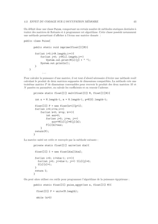 4.3. EFFET DU CODAGE SUR L’OCCUPATION M´EMOIRE 43
On d´eﬁnit donc une classe Puiss, comportant un certain nombre de m´ethodes statiques destin´ees `a
traiter des matrices de ﬂottants et `a programmer cet algorithme. Cette classe poss`ede notamment
une m´ethode permettant d’aﬃcher `a l’´ecran une matrice donn´ee :
public class Puiss{
public static void imprime(float[][]M){
for(int i=0;i<M.length;i++){
for(int j=0; j<M[i].length;j++)
System.out.print(M[i][j] + " ");
System.out.println();
}
}
...
Pour calculer la puissance d’une matrice, il est tout d’abord n´ecessaire d’´ecrire une m´ethode mult
calculant le produit de deux matrices suppos´ees de dimensions compatibles. La m´ethode cr´ee une
troisi`eme matrice P de dimensions convenables pour recevoir le produit des deux matrices M et
N pass´ees en param`etre, en calcule les coeﬃcients et en renvoie l’adresse.
private static float[][] mult(float[][] M, float[][]N){
int n = M.length-1, m = N.length-1, p=N[0].length-1;
float[][] P = new float[n+1][p+1];
for(int i=0;i<=n;i++)
for(int k=0; k<=p; k++){
int aux=0;
for(int j=0; j<=m; j++)
aux+=M[i][j]*N[j][k];
P[i][k]=aux;
}
return(P);
}
La matrice unit´e est cr´e´ee et renvoy´ee par la m´ethode suivante :
private static float[][] unite(int dim){
float[][] I = new float[dim][dim];
for(int i=0; i<=dim-1; i++){
for(int j=0; j<=dim-1; j++) I[i][j]=0;
I[i][i]=1;
}
return I;
}
On peut alors utiliser ces outils pour programmer l’algorithme de la puissance ´egyptienne :
public static float[][] puiss_egypt(int n, float[][] M){
float[][] P = unite(M.length);
while (n>0)
 