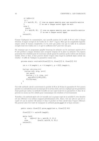 44 CHAPITRE 4. LES TABLEAUX
if (n%2==1){
n--;
P = mult(M, P); // cree un espace memoire pour une nouvelle matrice
} // un new a chaque nouvel appel de mult
else {
n=n/2;
M = mult(M, M); // cree un espace memoire pour une nouvelle matrice
} // un new a chaque nouvel appel
return(P);
}
Comme l’indiquent les commentaires, une nouvelle matrice de la taille de M est cr´e´ee `a chaque
it´eration. L’espace occup´e est de l’ordre de 2 × dim2
× lg2(n). Bien que les complexit´es logarith-
miques soient de bonnes complexit´es, il n’en reste pas moins vrai que la taille de la m´emoire
occup´ee tend vers l’inﬁni avec n et que le coeﬃcient dim2
peut ˆetre tr`es gros.
On remarque que ce programme gaspille beaucoup de m´emoire car les anciennes matrices M et
P sont perdues `a chaque it´eration mais occupent toujours de la place en m´emoire. Ces espaces
pourraient ˆetre r´eutilis´es pour de nouveaux calculs quand les matrices qu’ils codent sont devenues
inutiles. Pour ce faire, il faut pouvoir choisir l’espace dans lequel la m´ethode mult calcule son
r´esultat : il suﬃt de l’indiquer en param`etre comme suit.
private static void mult(float[][] M, float[][] N, float[][] P){
int n = M.length-1, m = N.length-1, p = N[0].length-1;
for(int i=0;i<=n;i++)
for(int k=0; k<=p; k++){
int aux=0;
for(int j = 0; j<=m; j++)
aux+=M[i][j]*N[j][k];
P[i][k]=aux;
}
}
Une telle m´ethode calcule correctement le produit de M et de N dans le param`etre P. Ceci pourra
paraˆıtre en contradiction avec la remarque de la section 2.2.6, o`u l’on a expliqu´e que les param`etres
´etant pass´es par valeur, la m´ethode travaille sur une copie locale de ces param`etres et donc ils ne
peuvent en aucun cas ˆetre utilis´es pour communiquer des r´esultats `a l’environnement.
Toutefois, si la m´ethode mult cr´ee (et travaille sur) sa propre copie de la variable P, cette derni`ere
est une r´ef´erence `a un tableau (suppos´e pr´ec´edemment cr´e´e). Ainsi, c’est une adresse qui est re-
copi´ee (et non la matrice elle-mˆeme) et donc le produit est bien calcul´e dans l’espace r´ef´erenc´e.
On pourrait alors ˆetre tent´e de transposer la m´ethode puiss egypt de la fa¸con suivante :
public static float[][] puiss_egypt(int n, float[][] M){
float[][] P = unite(M.length);
while (n>0)
if (n%2==1) {n--; mult(M, P, P);}
else {n=n/2; mult(M, M, M);}
return(P);
}
 
