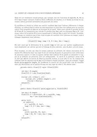 4.3. EFFET DU CODAGE SUR L’OCCUPATION M´EMOIRE 45
Mais ceci est totalement erron´e puisque, par exemple, lors de l’ex´ecution de mult(M, M, M) on
´ecrit dans l’espace m´emoire d’adresse M les coeﬃcients du r´esultat, et ce faisant on ´ecrase les an-
ciennes valeurs pourtant n´ecessaires `a la poursuite du calcul.
Ce probl`eme se r´esoud en cr´eant une matrice auxiliaire Aux dont l’adresse r´ef´erencera, `a chaque
it´eration, un tableau dont la valeur est sans importance et peut donc ˆetre utilis´ee pour un nouveau
calcul. Cette propri´et´e de Aux est un invariant de la boucle. Ainsi, pour calculer le produit de M et
de M dans M, on commencera par calculer le produit dans Aux, puis on ´echangera Aux et M : l’an-
cienne valeur de la matrice M se trouve maintenant `a l’adresse Aux et peut ˆetre ´ecras´ee. Toutefois,
cet ´echange ne consistera pas `a faire trois recopies de matrices (tr`es coˆuteuses en temps), mais `a
´echanger simplement leurs adresses :
{float[][] temp; temp = M; M = Aux; Aux = temp;}.
On note aussi que la d´eclaration de la variable temp ne cr´ee pas une matrice suppl´ementaire
mais simplement une adresse qui sert `a l’´echange de deux adresses : peu de place, peu de temps.
Pour terminer, on note que dans la version coˆuteuse en m´emoire, les valeurs successives de la
matrice M (r´ef´erenc´ees dans une copie locale de l’adresse M pass´ee en param`etre) sont cr´e´ees dans
de nouveaux espaces, et donc la matrice initiale dont l’adresse M est pass´ee en param`etre `a l’ap-
pel de la m´ethode est pr´eserv´ee. Ceci est indispensable : le calcul de la puissance ni`eme de M
ne doit pas aﬀecter la matrice M. Dans la nouvelle version, ce n’est plus le cas. Le contenu des
tableaux dont les adresses sont M, Aux et P ´evoluent `a chaque it´eration : ainsi par exemple, l’appel
Puiss.puiss egypt(A.length, A) modiﬁerait la matrice A ! On prend donc soin de travailler
donc pas directement sur la matrice M mais sur une copie de celle-ci. On obtient ainsi :
private static float[][] copie (float[][]M){
int dim = M.length;
float[][] C = new float[dim][dim];
for(int i=0; i<=dim-1; i++)
for(int j=0; j<=M[0].length-1; j++)
C[i][j] = M[i][j];
return(C);
}
public static float[][] puiss_egypt(int n, float[][]M){
int dim = M.length;
float[][] P = unite(dim), M1 = copie(M), temp,
Aux = new float[dim][dim];
while (n>0)
if (n%2==1){
n--; mult(M1, P, Aux);
temp = P; P = Aux; Aux = temp;
}
else {
n=n/2; mult(M1, M1, Aux);
temp = M1; M1 = Aux; Aux = temp;
}
return(P);
}
 