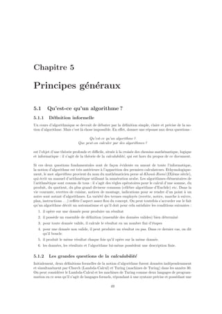 Chapitre 5
Principes g´en´eraux
5.1 Qu’est-ce qu’un algorithme ?
5.1.1 D´eﬁnition informelle
Un cours d’algorithmique se devrait de d´ebuter par la d´eﬁnition simple, claire et pr´ecise de la no-
tion d’algorithme. Mais c’est l`a chose impossible. En eﬀet, donner une r´eponse aux deux questions :
Qu’est-ce qu’un algorithme ?
Que peut-on calculer par des algorithmes ?
est l’objet d’une th´eorie profonde et diﬃcile, situ´ee `a la crois´ee des chemins math´ematique, logique
et informatique : il s’agit de la th´eorie de la calculabilit´e, qui est hors du propos de ce document.
Si ces deux questions fondamentales sont de fa¸con ´evidente en amont de toute l’informatique,
la notion d’algorithme est tr`es ant´erieure `a l’apparition des premiers calculateurs. Ethymologique-
ment, le mot algorithme provient du nom du math´ematicien perse al-Khowˆa-Rismˆı (IXi`eme si`ecle),
qui ´ecrit un manuel d’arithm´etique utilisant la num´eration arabe. Les algorithmes ´el´ementaires de
l’arithm´etique sont connus de tous : il s’agit des r`egles op´eratoires pour le calcul d’une somme, du
produit, du quotient, du plus grand diviseur commun (c´el`ebre algorithme d’Euclide) etc. Dans la
vie courante, recettes de cuisine, notices de montage, indications pour se rendre d’un point `a un
autre sont autant d’algorithmes. La vari´et´e des termes employ´es (recette, notice, marche `a suivre,
plan, instructions . . .) reﬂ`ete l’aspect assez ﬂou du concept. On peut toutefois s’accorder sur le fait
qu’un algorithme d´ecrit un automatisme et qu’il doit pour cela satisfaire les conditions suivantes :
1. il op`ere sur une donn´ee pour produire un r´esultat
2. il poss`ede un ensemble de d´eﬁnition (ensemble des donn´ees valides) bien d´etermin´e
3. pour toute donn´ee valide, il calcule le r´esultat en un nombre ﬁni d’´etapes
4. pour une donn´ee non valide, il peut produire un r´esultat ou pas. Dans ce dernier cas, on dit
qu’il boucle.
5. il produit le mˆeme r´esultat chaque fois qu’il op`ere sur la mˆeme donn´ee.
6. les donn´ees, les r´esultats et l’algorithme lui-mˆeme poss`edent une description ﬁnie.
5.1.2 Les grandes questions de la calculabilit´e
Initialement, deux d´eﬁnitions formelles de la notion d’algorithme furent donn´ees ind´ependemment
et simultan´ement par Church (Lambda-Calcul) et Turing (machines de Turing) dans les ann´ees 30.
On peut consid´erer le Lambda-Calcul et les machines de Turing comme deux langages de program-
mation en ce sens qu’il s’agit de langages formels, r´epondant `a une syntaxe pr´ecise et poss´edant une
49
 
