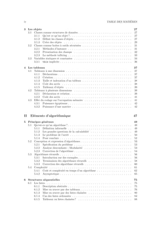 iv TABLE DES MATI`ERES
3 Les objets 27
3.1 Classes comme structures de donn´ees . . . . . . . . . . . . . . . . . . . . . . . . . . 27
3.1.1 Qu’est ce qu’un objet ? . . . . . . . . . . . . . . . . . . . . . . . . . . . . . . 27
3.1.2 D´eﬁnir les classes d’objets . . . . . . . . . . . . . . . . . . . . . . . . . . . . 27
3.1.3 Cr´eer des objets . . . . . . . . . . . . . . . . . . . . . . . . . . . . . . . . . 29
3.2 Classes comme boˆıtes `a outils s´ecuris´ees . . . . . . . . . . . . . . . . . . . . . . . . 31
3.2.1 M´ethodes d’instance . . . . . . . . . . . . . . . . . . . . . . . . . . . . . . . 31
3.2.2 Privatisation des champs . . . . . . . . . . . . . . . . . . . . . . . . . . . . 32
3.2.3 La m´ethode toString . . . . . . . . . . . . . . . . . . . . . . . . . . . . . . . 33
3.3 Variables statiques et constantes . . . . . . . . . . . . . . . . . . . . . . . . . . . . 34
3.3.1 this implicite . . . . . . . . . . . . . . . . . . . . . . . . . . . . . . . . . . . 36
4 Les tableaux 37
4.1 Tableaux `a une dimension . . . . . . . . . . . . . . . . . . . . . . . . . . . . . . . . 37
4.1.1 D´eclarations . . . . . . . . . . . . . . . . . . . . . . . . . . . . . . . . . . . . 37
4.1.2 Cr´eation . . . . . . . . . . . . . . . . . . . . . . . . . . . . . . . . . . . . . . 37
4.1.3 Taille et indexation d’un tableau . . . . . . . . . . . . . . . . . . . . . . . . 38
4.1.4 Coˆut des acc`es . . . . . . . . . . . . . . . . . . . . . . . . . . . . . . . . . . 38
4.1.5 Tableaux d’objets . . . . . . . . . . . . . . . . . . . . . . . . . . . . . . . . 39
4.2 Tableaux `a plusieurs dimensions . . . . . . . . . . . . . . . . . . . . . . . . . . . . 39
4.2.1 D´eclaration et cr´eation . . . . . . . . . . . . . . . . . . . . . . . . . . . . . . 39
4.2.2 Coˆut des acc`es . . . . . . . . . . . . . . . . . . . . . . . . . . . . . . . . . . 41
4.3 Eﬀet du codage sur l’occupation m´emoire . . . . . . . . . . . . . . . . . . . . . . . 41
4.3.1 Puissance ´egyptienne . . . . . . . . . . . . . . . . . . . . . . . . . . . . . . . 42
4.3.2 Puissance d’une matrice . . . . . . . . . . . . . . . . . . . . . . . . . . . . . 42
II El´ements d’algorithmique 47
5 Principes g´en´eraux 49
5.1 Qu’est-ce qu’un algorithme ? . . . . . . . . . . . . . . . . . . . . . . . . . . . . . . . 49
5.1.1 D´eﬁnition informelle . . . . . . . . . . . . . . . . . . . . . . . . . . . . . . . 49
5.1.2 Les grandes questions de la calculabilit´e . . . . . . . . . . . . . . . . . . . . 49
5.1.3 Le probl`eme de l’arrˆet . . . . . . . . . . . . . . . . . . . . . . . . . . . . . . 50
5.1.4 Pour conclure . . . . . . . . . . . . . . . . . . . . . . . . . . . . . . . . . . . 52
5.2 Conception et expression d’algorithmes . . . . . . . . . . . . . . . . . . . . . . . . . 53
5.2.1 Sp´eciﬁcation du probl`eme . . . . . . . . . . . . . . . . . . . . . . . . . . . . 53
5.2.2 Analyse descendante - Modularit´e . . . . . . . . . . . . . . . . . . . . . . . 53
5.2.3 Correction de l’algorithme . . . . . . . . . . . . . . . . . . . . . . . . . . . . 54
5.3 Algorithmes r´ecursifs . . . . . . . . . . . . . . . . . . . . . . . . . . . . . . . . . . . 56
5.3.1 Introduction sur des exemples . . . . . . . . . . . . . . . . . . . . . . . . . . 56
5.3.2 Terminaison des algorithmes r´ecursifs . . . . . . . . . . . . . . . . . . . . . 58
5.3.3 Correction des algorithme r´ecursifs . . . . . . . . . . . . . . . . . . . . . . . 60
5.4 Complexit´e . . . . . . . . . . . . . . . . . . . . . . . . . . . . . . . . . . . . . . . . 61
5.4.1 Coˆut et complexit´e en temps d’un algorithme . . . . . . . . . . . . . . . . . 62
5.4.2 Asymptotique . . . . . . . . . . . . . . . . . . . . . . . . . . . . . . . . . . . 65
6 Structures s´equentielles 75
6.1 Les listes . . . . . . . . . . . . . . . . . . . . . . . . . . . . . . . . . . . . . . . . . . 75
6.1.1 Description abstraite . . . . . . . . . . . . . . . . . . . . . . . . . . . . . . . 75
6.1.2 Mise en œuvre par des tableaux . . . . . . . . . . . . . . . . . . . . . . . . . 76
6.1.3 Mise en œuvre par des listes chaˆın´ees . . . . . . . . . . . . . . . . . . . . . 80
6.1.4 Cas des listes ordonn´ees . . . . . . . . . . . . . . . . . . . . . . . . . . . . . 84
6.1.5 Tableaux ou listes chaˆın´ees? . . . . . . . . . . . . . . . . . . . . . . . . . . 88
 
