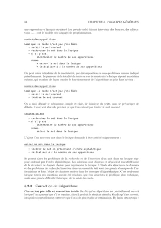 54 CHAPITRE 5. PRINCIPES G´EN´ERAUX
une expression en fran¸cais structur´e (ou pseudo-code) faisant intervenir des boucles, des aﬀecta-
tions . . . , sur le mod`ele des langages de programmation.
nombre-des-apparitions
tant que le texte n’est pas fini faire
- saisir le mot courant
- rechercher le mot dans le lexique
- si il y est
incr´ementer le nombre de ses apparitions
sinon
* entrer le mot dans le lexique
* initialiser `a 1 le nombre de ses apparitions
On peut alors introduire de la modularit´e, par d´ecomposition en sous-probl`emes comme indiqu´e
pr´ec´edemment. Le parcours de la totalit´e du texte en vue de construire le lexique r´epond au sch´ema
suivant, qui exprime de fa¸con concise le fonctionnement de l’algorithme au plus haut niveau :
nombre-des-apparitions
tant que le texte n’est pas fini faire
- saisir le mot courant
- traiter le mot courant
On a ainsi d´egag´e le m´ecanisme, simple et clair, de l’analyse du texte, sans se pr´eoccuper de
d´etails. Il convient alors de pr´eciser ce que l’on entend par traiter le mot courant.
traiter un mot
- rechercher le mot dans le lexique
- si il y est
incr´ementer le nombre de ses apparitions
sinon
entrer le mot dans le lexique
L’ajout d’un nouveau mot dans le lexique demande `a ˆetre pr´ecis´e soigneusement :
entrer un mot dans le lexique
- ins´erer le mot en pr´eservant l’ordre alphab´etique
- initialiser `a 1 le nombre de ses apparitions
Se posent alors les probl`emes de la recherche et de l’insertion d’un mot dans un lexique sup-
pos´e ordonn´e par l’ordre alphab´etique. Les solutions sont diverses et d´ependent essentiellement
de la structure de donn´ee choisie pour repr´esenter le lexique. L’´etude des structures de donn´ees
et des probl`emes de recherche/insertion dans un ensemble tri´e sont des grands classiques de l’in-
formatique et font l’objet de chapitres entiers dans les ouvrages d’algorithmique. C’est seulement
lorsque toutes ces questions auront ´et´e r´esolues, que l’on abordera le probl`eme plus technique,
mais sans grande diﬃcult´e th´eorique, de la saisie des mots.
5.2.3 Correction de l’algorithme
Correction partielle et correction totale On dit qu’un algorithme est partiellement correct
lorsque l’on a prouv´e que s’il se termine, alors il produit le r´esultat attendu. On dit qu’il est correct,
lorsqu’il est partiellement correct et que l’on a de plus ´etabli sa terminaison. De fa¸con synth´etique :
 