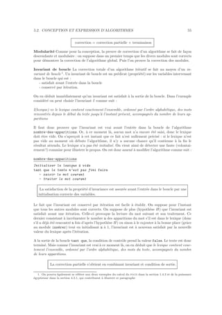 5.2. CONCEPTION ET EXPRESSION D’ALGORITHMES 55
correction = correction partielle + terminaison
Modularit´e Comme pour la conception, la preuve de correction d’un algorithme se fait de fa¸con
descendante et modulaire : on suppose dans un premier temps que les divers modules sont corrects
pour d´emontrer la correction de l’algorithme global. Puis l’on prouve la correction des modules.
Invariant de boucle La correction totale d’un algorithme it´eratif se fait au moyen d’un in-
variant de boucle 1
. Un invariant de boucle est un pr´edicat (propri´et´e) sur les variables intervenant
dans le boucle qui est :
- satisfait avant l’entr´ee dans la boucle
- conserv´e par it´eration.
On en d´eduit imm´ediatement qu’un invariant est satisfait `a la sortie de la boucle. Dans l’exemple
consid´er´e on peut choisir l’invariant I comme suit :
I(lexique) ⇔ le lexique contient exactement l’ensemble, ordonn´e par l’ordre alphab´etique, des mots
rencontr´es depuis le d´ebut du texte jusqu’`a l’instant pr´esent, accompagn´es du nombre de leurs ap-
paritions
Il faut donc prouver que l’invariant est vrai avant l’entr´ee dans la boucle de l’algorithme
nombre-des-apparitions. Or, `a ce moment l`a, aucun mot n’a encore ´et´e saisi, donc le lexique
doit ˆetre vide. On s’aper¸coit `a cet instant que ce fait n’est nullement pr´ecis´e : si le lexique n’est
pas vide au moment o`u d´ebute l’algorithme, il n’y a aucune chance qu’il contienne `a la ﬁn le
r´esultat attendu. Le lexique n’a pas ´et´e initialis´e. On vient ainsi de d´etecter une faute (volontai-
rement !) commise pour illustrer le propos. On est donc amen´e `a modiﬁer l’algorithme comme suit :
nombre-des-apparitions
Initialiser le lexique `a vide
tant que le texte n’est pas fini faire
- saisir le mot courant
- traiter le mot courant
La satisfaction de la propri´et´e d’invariance est assur´ee avant l’entr´ee dans le boucle par une
initialisation correcte des variables.
Le fait que l’invariant est conserv´e par it´eration est facile `a ´etablir. On suppose pour l’instant
que tous les autres modules sont corrects. On suppose de plus (hypoth`ese H) que l’invariant est
satisfait avant une it´eration. Celle-ci provoque la lecture du mot suivant et son traitement. Ce
dernier consistant `a incr´ementer le nombre n des apparitions du mot s’il est dans le lexique (donc
s’il a d´ej`a ´et´e rencontr´e n fois d’apr`es l’hypoth`ese H) ou sinon `a le rajouter `a la bonne place (grˆace
au module ins´erer) tout en initialisant n `a 1, l’invariant est `a nouveau satisfait par la nouvelle
valeur du lexique apr`es l’it´eration.
A la sortie de la boucle tant que, la condition de contrˆole prend la valeur false. Le texte est donc
termin´e. Mais comme l’invariant est vrai `a ce moment l`a, on en d´eduit que le lexique contient exac-
tement l’ensemble, ordonn´e par l’ordre alphab´etique, des mots du texte, accompagn´es du nombre
de leurs apparitions.
La correction partielle s’obtient en combinant invariant et condition de sortie.
1. On pourra ´egalement se r´ef´erer aux deux exemples du calcul du pgcd dans la section 1.4.3 et de la puissance
´egyptienne dans la section 4.3.1, qui contribuent `a illustrer ce paragraphe
 