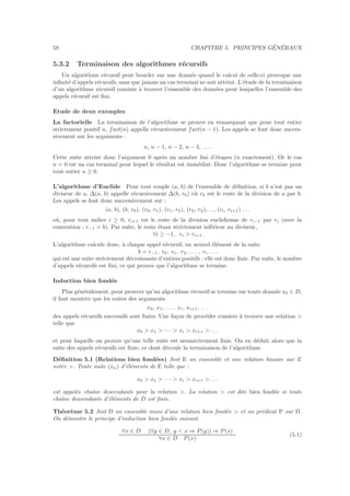 58 CHAPITRE 5. PRINCIPES G´EN´ERAUX
5.3.2 Terminaison des algorithmes r´ecursifs
Un algorithme r´ecursif peut boucler sur une donn´ee quand le calcul de celle-ci provoque une
inﬁnit´e d’appels r´ecursifs, sans que jamais un cas terminal ne soit atteint. L’´etude de la terminaison
d’un algorithme r´ecursif consiste `a trouver l’ensemble des donn´ees pour lesquelles l’ensemble des
appels r´ecursif est ﬁni.
Etude de deux exemples
La factorielle La terminaison de l’algorithme se prouve en remarquant que pour tout entier
strictement positif n, fact(n) appelle r´ecursivement fact(n − 1). Les appels se font donc succes-
sivement sur les arguments :
n, n − 1, n − 2, n − 3, . . .
Cette suite atteint donc l’argument 0 apr`es un nombre ﬁni d’´etapes (n exactement). Or le cas
n = 0 est un cas terminal pour lequel le r´esultat est imm´ediat. Donc l’algorithme se termine pout
tout entier n ≥ 0.
L’algorithme d’Euclide Pour tout couple (a, b) de l’ensemble de d´eﬁnition, si b n’est pas un
diviseur de a, ∆(a, b) appelle r´ecursivement ∆(b, r0) o`u r0 est le reste de la division de a par b.
Les appels se font donc successivement sur :
(a, b), (b, r0), (r0, r1), (r1, r2), (r2, r3),. . ., (ri, ri+1) . . .
o`u, pour tout indice i ≥ 0, ri+1 est le reste de la division euclidienne de ri−1 par ri (avec la
convention : r−1 = b). Par suite, le reste ´etant strictement inf´erieur au diviseur,
∀i ≥ −1, ri > ri+1.
L’algorithme calcule donc, `a chaque appel r´ecursif, un nouvel ´el´ement de la suite
b = r−1, r0, r1, r2, . . . , ri, . . .
qui est une suite strictement d´ecroissante d’entiers positifs : elle est donc ﬁnie. Par suite, le nombre
d’appels r´ecursifs est ﬁni, ce qui prouve que l’algorithme se termine.
Induction bien fond´ee
Plus g´en´eralement, pour prouver qu’un algorithme r´ecursif se termine sur toute donn´ee x0 ∈ D,
il faut montrer que les suites des arguments
x0, x1, . . . , xi, xi+1, . . .
des appels r´ecursifs successifs sont ﬁnies. Une fa¸con de proc´eder consiste `a trouver une relation >
telle que
x0 > x1 > · · · > xi > xi+1 > . . .
et pour laquelle on prouve qu’une telle suite est nessaic´erement ﬁnie. On en d´eduit alors que la
suite des appels r´ecursifs est ﬁnie, ce dont d´ecoule la terminaison de l’algorithme.
D´eﬁnition 5.1 (Relations bien fond´ees) Soit E un ensemble et une relation binaire sur E
not´ee >. Toute suite (xn) d’´el´ements de E telle que :
x0 > x1 > · · · > xi > xi+1 > . . .
est appel´ee chaˆıne descendante pour la relation >. La relation > est dite bien fond´ee si toute
chaˆıne descendante d’´el´ements de D est ﬁnie.
Th´eor`eme 5.2 Soit D un ensemble muni d’une relation bien fond´ee > et un pr´edicat P sur D.
On d´emontre le principe d’induction bien fond´ee suivant.
∀x ∈ D (∀y ∈ D, y < x ⇒ P(y)) ⇒ P(x)
∀x ∈ D P(x)
(5.1)
 