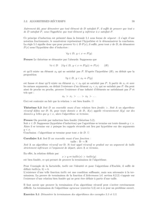5.3. ALGORITHMES R´ECURSIFS 59
Autrement dit, pour d´emontrer que tout ´el´ement de D satisfait P, il suﬃt de prouver que tout x
de D satisfait P, sous l’hypoth`ese que tout ´el´ement y inf´erieur `a x satisfait P.
Ce principe d’induction est pr´esent´e dans la formule 5.1 sous forme de s´equent : il s’agit d’une
notation fractionnaire, le num´erateur repr´esentant l’hypoth`ese et le d´enominateur la conclusion.
La r`egle 5.1 signiﬁe donc que pour prouver ∀x ∈ D P(x), il suﬃt, pour tout x de D, de d´emontrer
P(x) sous l’hypoth`ese dite d’induction :
∀y ∈ D, y < x ⇒ P(y)
Preuve Le th´eor`eme se d´emontre par l’absurde. Supposons que
∀x ∈ D (∀y ∈ D, y < x ⇒ P(y)) ⇒ P(x) (H)
et qu’il existe un ´el´ement x0 qui ne satisfait pas P. D’apr`es l’hypoth`ese (H), on d´eduit que la
proposition
∀y ∈ D, y < x0 ⇒ P(y)
est fausse et donc qu’il existe un ´el´ement x1 < x0 qui ne satisfait pas P. A partir de x1 et avec
les mˆemes arguments, on d´eduit l’existence d’un ´el´ement x2 < x1 qui ne satisfait pas P. On peut
ainsi de proche en proche, prouver l’existence d’une inﬁnit´e d’´el´ements ne satisfaisant pas P et
tels que :
x0 > x1 > . . . > xk > . . .
Ceci est contraire au fait que la relation > est bien fond´ee. 2
Th´eor`eme 5.3 Soit D un ensemble muni d’une relation bien fond´ee >. Soit A un algorithme
r´ecursif d´eﬁni sur D. Si, pour toute donn´ee x de D, A(x) appelle r´ecursivement A(y) sur des
donn´ees y telles que y < x, alors l’algorithme se termine.
Preuve On proc`ede par induction bien fond´ee (th´eor`eme 5.2).
Soit x ∈ D. Supposons (hypoth`ese d’induction) que l’agorithme se termine sur toute donn´ee y < x.
Alors il se termine sur x puisque les rappels r´ecursifs ont lieu par hypoth`ese sur des arguments
y < x.
Conclusion : l’algorithme se termine pour tout x de D. 2
Corollaire 5.4 Soit D un ensemble muni d’une fonction :
taille : D → IN
Soit A un algorithme r´ecursif sur D. Si tout appel r´ecursif se produit sur un argument de taille
strictement inf´erieure `a l’argument de d´epart, alors A se termine.
En eﬀet, la relation d´eﬁnie par
x > y ⇔ taille(x) > taille(y)
est bien fond´ee, ce qui permet de prouver la terminaison de l’algorithme.
Pour l’exemple de la factorielle, taille est l’identit´e et pour l’algorithme d’Euclide, il suﬃt de
d´eﬁnir taille(a, b) = b.
L’existence d’une telle fonction taille est une condition suﬃsante, mais non n´ecessaire `a la ter-
minaison. La preuve de terminaison de la fonction d’Ackermann (cf. section 6.2.2) s’appuie sur
l’existence d’une relation bien fond´ee qui ne peut ˆetre d´eﬁnie `a partir d’une taille.
Il faut savoir que prouver la terminaison d’un algorithme r´ecursif peut s’av´erer extrˆemement
diﬃcile. La terminaison de l’algorithme syracuse (exercice 5.3) est `a ce jour un probl`eme ouvert.
Exercice 5.1 D´emontrer la terminaison des algorithmes des exemples 5.3 et 5.5.
 