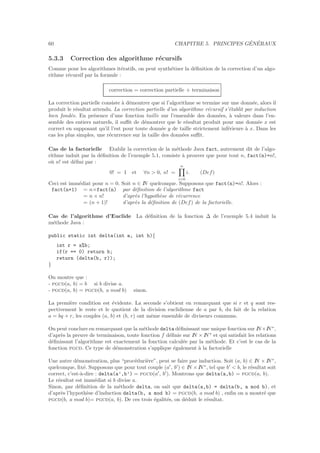 60 CHAPITRE 5. PRINCIPES G´EN´ERAUX
5.3.3 Correction des algorithme r´ecursifs
Comme pour les algorithmes it´eratifs, on peut synth´etiser la d´eﬁnition de la correction d’un algo-
rithme r´ecursif par la formule :
correction = correction partielle + terminaison
La correction partielle consiste `a d´emontrer que si l’algorithme se termine sur une donn´ee, alors il
produit le r´esultat attendu. La correction partielle d’un algorithme r´ecursif s’´etablit par induction
bien fond´ee. En pr´esence d’une fonction taille sur l’ensemble des donn´ees, `a valeurs dans l’en-
semble des entiers naturels, il suﬃt de d´emontrer que le r´esultat produit pour une donn´ee x est
correct en supposant qu’il l’est pour toute donn´ee y de taille strictement inf´erieure `a x. Dans les
cas les plus simples, une r´ecurrence sur la taille des donn´ees suﬃt.
Cas de la factorielle Etablir la correction de la m´ethode Java fact, autrement dit de l’algo-
rithme induit par la d´eﬁnition de l’exemple 5.1, consiste `a prouver que pour tout n, fact(n)=n!,
o`u n! est d´eﬁni par :
0! = 1 et ∀n > 0, n! =
n
i=0
i. (Def)
Ceci est imm´ediat pour n = 0. Soit n ∈ IN quelconque. Supposons que fact(n)=n!. Alors :
fact(n+1) = n×fact(n) par d´eﬁnition de l’algorithme fact
= n × n! d’apr`es l’hypoth`ese de r´ecurrence
= (n + 1)! d’apr`es la d´eﬁnition de (Def) de la factorielle.
Cas de l’algorithme d’Euclide La d´eﬁnition de la fonction ∆ de l’exemple 5.4 induit la
m´ethode Java :
public static int delta(int a, int b){
int r = a%b;
if(r == 0) return b;
return (delta(b, r));
}
On montre que :
- pgcd(a, b) = b si b divise a.
- pgcd(a, b) = pgcd(b, a mod b) sinon.
La premi`ere condition est ´evidente. La seconde s’obtient en remarquant que si r et q sont res-
pectivement le reste et le quotient de la division euclidienne de a par b, du fait de la relation
a = bq + r, les couples (a, b) et (b, r) ont mˆeme ensemble de diviseurs communs.
On peut conclure en remarquant que la m´ethode delta d´eﬁnissant une unique fonction sur IN×IN∗
,
d’apr`es la preuve de terminaison, toute fonction f d´eﬁnie sur IN × IN∗
et qui satisfait les relations
d´eﬁnissant l’algorithme est exactement la fonction calcul´ee par la m´ethode. Et c’est le cas de la
fonction pgcd. Ce type de d´emonstration s’applique ´egalement `a la factorielle
Une autre d´emonstration, plus “proc´eduri`ere”, peut se faire par induction. Soit (a, b) ∈ IN × IN∗
,
quelconque, ﬁx´e. Supposons que pour tout couple (a′
, b′
) ∈ IN ×IN∗
, tel que b′
< b, le r´esultat soit
correct, c’est-`a-dire : delta(a’,b’) = pgcd(a′
, b′
). Montrons que delta(a,b) = pgcd(a, b).
Le r´esultat est imm´ediat si b divise a.
Sinon, par d´eﬁnition de la m´ethode delta, on sait que delta(a,b) = delta(b, a mod b), et
d’apr`es l’hypoth`ese d’induction delta(b, a mod b) = pgcd(b, a mod b) , enﬁn on a montr´e que
pgcd(b, a mod b)= pgcd(a, b). De ces trois ´egalit´es, on d´eduit le r´esultat.
 