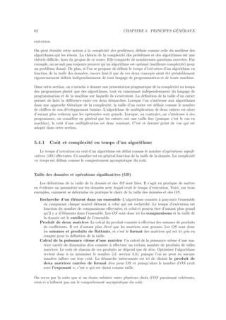 62 CHAPITRE 5. PRINCIPES G´EN´ERAUX
ex´ecution.
On peut ´etendre cette notion `a la complexit´e des probl`emes, d´eﬁnie comme celle du meilleur des
algorithmes qui les r´esout. La th´eorie de la complexit´e des probl`emes et des algorithmes est une
th´eorie diﬃcile, hors du propos de ce cours. Elle comporte de nombreuses questions ouvertes. Par
exemple, on ne sait pas toujours prouver qu’un algorithme est optimal (meilleure complexit´e) pour
un probl`eme donn´e. De plus, si l’on se propose de d´eﬁnir le temps d’ex´ecution d’un algorithme en
fonction de la taille des donn´ees, encore faut-il que de ces deux concepts aient ´et´e pr´ealablement
rigoureusement d´eﬁnis ind´ependamment de tout langage de programmation et de toute machine.
Dans cette section, on s’attache `a donner une pr´esentation pragmatique de la complexit´e en temps
des programmes plutˆot que des algorithmes, tout en raisonnant ind´ependemment du langage de
programmation et de la machine sur laquelle ils s’ex´ecutent. La d´eﬁnition de la taille d’un entier
permet de faire la diﬀ´erence entre ces deux d´emarches. Lorsque l’on s’int´eresse aux algorithmes
dans une approche th´eorique de la complexit´e, la taille d’un entier est d´eﬁnie comme le nombre
de chiﬀres de son d´eveloppement binaire. L’algorithme de multiplication de deux entiers est alors
d’autant plus coˆuteux que les op´erandes sont grands. Lorsque, au contraire, on s’int´eresse `a des
programmes, on consid`ere en g´en´eral que les entiers ont une taille ﬁxe (puisque c’est le cas en
machine), le coˆut d’une multiplication est donc constant. C’est ce dernier point de vue qui est
adopt´e dans cette section.
5.4.1 Coˆut et complexit´e en temps d’un algorithme
Le temps d’ex´ecution ou coˆut d’un algorithme est d´eﬁni comme le nombre d’op´erations signiﬁ-
catives (OS) eﬀectu´ees. Ce nombre est en g´en´eral fonction de la taille de la donn´ee. La complexit´e
en temps est d´eﬁnie comme le comportement asymptotique du coˆut.
Taille des donn´ees et op´erations signiﬁcatives (OS)
Les d´eﬁnitions de la taille de la donn´ee et des OS sont li´ees. Il s’agit en pratique de mettre
en ´evidence un param`etre sur les donn´ees avec lequel croˆıt le temps d’ex´ecution. Voici, sur trois
exemples, comment se d´etermine en pratique le choix de la taille des donn´ees et des OS.
Recherche d’un ´el´ement dans un ensemble L’algorithme consiste `a parcourir l’ensemble
en comparant chaque nouvel ´el´ement `a celui qui est recherch´e. Le temps d’ex´ecution est
fonction du nombre de comparaisons eﬀectu´ees, et celui-ci pourra ˆetre d’autant plus grand
qu’il y a d’´el´ements dans l’ensemble. Les OS sont donc ici les comparaisons et la taille de
la donn´ee est le cardinal de l’ensemble.
Produit de deux matrices Le calcul du produit consiste `a eﬀectuer des sommes de produits
de coeﬃcients. Il est d’autant plus ´elev´e que les matrices sont grosses. Les OS sont donc
les sommes et produits de ﬂottants, et c’est le format des matrices qui est ici pris en
compte pour la d´eﬁnition de la taille.
Calcul de la puissance ni`eme d’une matrice Un calcul de la puissance ni`eme d’une ma-
trice carr´ee de dimension dim consiste `a eﬀectuer un certain nombre de produits de telles
matrices. Le coˆut de chacun de ces produits ne d´epend que de dim. Optimiser l’algorithme
revient donc `a en minimiser le nombre (cf. section 4.3), puisque l’on ne peut en aucune
mani`ere inﬂuer sur leur coˆut. La d´emarche int´eressante est ici de choisir le produit de
deux matrices carr´ees de format dim pour OS et puisqu’alors le nombre d’OS croˆıt
avec l’exposant n, c’est n qui est choisi comme taille.
On verra par la suite que si un doute subsiste entre plusieurs choix d’OS paraissant coh´erents,
ceux-ci n’inﬂuent pas sur le comportement asymptotique du coˆut.
 