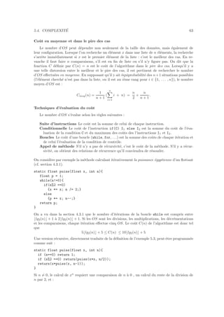 5.4. COMPLEXIT´E 63
Coˆut en moyenne et dans le pire des cas
Le nombre d’OS peut d´ependre non seulement de la taille des donn´ees, mais ´egalement de
leur conﬁguration. Lorsque l’on recherche un ´el´ement x dans une liste de n ´el´ements, la recherche
s’arrˆete imm´ediatement si x est le premier ´el´ement de la liste : c’est le meilleur des cas. En re-
vanche il faut faire n comparaisons, s’il est en ﬁn de liste ou s’il n’y ﬁgure pas. On dit que la
fonction C d´eﬁnie par C(n) = n est le coˆut de l’algorithme dans le pire des cas. Lorsqu’il y a
une telle distorsion entre le meilleur et le pire des cas, il est pertinent de rechercher le nombre
d’OS eﬀectu´ees en moyenne. En supposant qu’il y ait ´equiprobabilit´e des n+1 situations possibles
(l’´el´ement cherch´e n’est pas dans la liste, ou il est au i`eme rang pour i ∈ {1, . . . , n}), le nombre
moyen d’OS est :
Cmoy(n) =
1
n + 1
(
n
i=1
i + n) =
n
2
+
n
n + 1
.
Techniques d’´evaluation du coˆut
Le nombre d’OS s’´evalue selon les r`egles suivantes :
Suite d’instructions Le coˆut est la somme de celui de chaque instruction.
Conditionnelle Le coˆut de l’instruction if(C) I1 else I2 est la somme du coˆut de l’´eva-
luation de la condition C et du maximum des coˆuts des l’instructions I1 et I2.
Boucles Le coˆut d’une boucle (while, for, . . .) est la somme des coˆuts de chaque it´eration et
de celui l’´evaluation de la condition de contrˆole.
Appel de m´ethode S’il n’y a pas de r´ecursivit´e, c’est le coˆut de la m´ethode. S’il y a r´ecur-
sivit´e, on obtient des relations de r´ecurrence qu’il conviendra de r´esoudre.
On consid`ere par exemple la m´ethode calculant it´erativement la puissance ´egyptienne d’un ﬂottant
(cf. section 4.3.1).
static float puiss(float x, int n){
float p = 1;
while(n!=0){
if(n%2 ==0)
{x *= x; n /= 2;}
else
{p *= x; n--;}
return p;
}
On a vu dans la section 4.3.1 que le nombre d’it´erations de la boucle while est compris entre
⌊lg2(n)⌋ + 1 `a 2⌊lg2(n)⌋ + 1. Si les OS sont les divisions, les multiplications, les d´ecr´ementations
et les comparaisons, chaque it´eration eﬀectue cinq OS. Le coˆut C(n) de l’algorithme est donc tel
que
5⌊lg2(n)⌋ + 5 ≤ C(n) ≤ 10⌊lg2(n)⌋ + 5
Une version r´ecursive, directement traduite de la d´eﬁnition de l’exemple 5.3, peut-ˆetre programm´ee
comme suit :
static float puiss(float x, int n){
if (n==0) return 1;
if (n%2 ==0) return(puiss(x*x, n/2));
return(x*puiss(x, n-1));
}
Si n = 0, le calcul de xn
requiert une comparaison de n `a 0 , un calcul du reste de la division de
n par 2, et :
 
