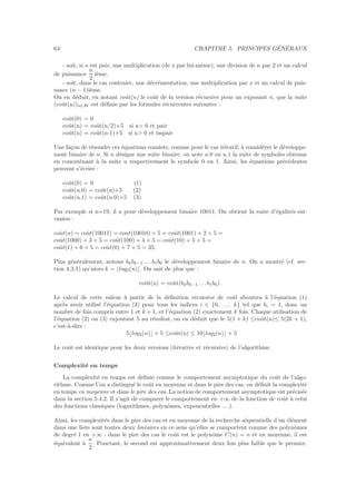 64 CHAPITRE 5. PRINCIPES G´EN´ERAUX
- soit, si n est pair, une multiplication (de x par lui-mˆeme), une division de n par 2 et un calcul
de puissance
n
2
i`eme.
- soit, dans le cas contraire, une d´ecr´ementation, une multiplication par x et un calcul de puis-
sance (n − 1)i`eme.
On en d´eduit, en notant coˆut(n) le coˆut de la version r´ecursive pour un exposant n, que la suite
(coˆut(n))n∈IN est d´eﬁnie par les formules r´ecurrentes suivantes :
coˆut(0) = 0
coˆut(n) = coˆut(n/2)+5 si n> 0 et pair
coˆut(n) = coˆut(n-1)+5 si n> 0 et impair
Une fa¸con de r´esoudre ces ´equations consiste, comme pour le cas it´eratif, `a consid´erer le d´eveloppe-
ment binaire de n. Si u d´esigne une suite binaire, on note u.0 ou u.1 la suite de symboles obtenue
en concat´enant `a la suite u respectivement le symbole 0 ou 1. Ainsi, les ´equations pr´ec´edentes
peuvent s’´ecrire :
coˆut(0) = 0 (1)
coˆut(u.0) = coˆut(u)+5 (2)
coˆut(u.1) = coˆut(u.0)+5 (3)
Par exemple si n=19, il a pour d´eveloppement binaire 10011. On obtient la suite d’´egalit´es sui-
vantes :
coˆut(n) = coˆut(10011) = cout(10010) + 5 = coˆut(1001) + 2 × 5 =
coˆut(1000) + 3 × 5 = coˆut(100) + 4 × 5 = coˆut(10) + 5 × 5 =
coˆut(1) + 6 × 5 = coˆut(0) + 7 × 5 = 35.
Plus g´en´eralement, notons bkbk−1 . . . b1b0 le d´eveloppement binaire de n. On a montr´e (cf. sec-
tion 4.3.1) qu’alors k = ⌊log2(n)⌋. On sait de plus que :
coˆut(n) = coˆut(bkbk−1 . . . b1b0).
Le calcul de cette valeur `a partir de la d´eﬁnition r´ecursive de coˆut aboutira `a l’´equation (1)
apr`es avoir utilis´e l’´equation (3) pour tous les indices i ∈ {0, . . . k} tel que bi = 1, donc un
nombre de fois compris entre 1 et k + 1, et l’´equation (2) exactement k fois. Chaque utilisation de
l’´equation (2) ou (3) rajoutant 5 au r´esultat, on en d´eduit que le 5(1 + k) ≤coˆut(n)≤ 5(2k + 1),
c’est-`a-dire :
5⌊log2(n)⌋ + 5 ≤coˆut(n) ≤ 10⌊log2(n)⌋ + 5
Le coˆut est identique pour les deux versions (it´erative et r´ecursive) de l’algorithme.
Complexit´e en temps
La complexit´e en temps est d´eﬁnie comme le comportement asymptotique du coˆut de l’algo-
rithme. Comme l’on a distingu´e le coˆut en moyenne et dans le pire des cas, on d´eﬁnit la complexit´e
en temps en moyenne et dans le pire des cas. La notion de comportement asymptotique est pr´ecis´ee
dans la section 5.4.2. Il s’agit de comparer le comportement en +∞ de la fonction de coˆut `a celui
des fonctions classiques (logarithmes, polynˆomes, exponentielles . . .).
Ainsi, les complexit´es dans le pire des cas et en moyenne de la recherche s´equentielle d’un ´el´ement
dans une liste sont toutes deux lin´eaires en ce sens qu’elles se comportent comme des polynˆomes
de degr´e 1 en +∞ : dans le pire des cas le coˆut est le polynˆome C(n) = n et en moyenne, il est
´equivalent `a
n
2
. Pourtant, le second est approximativement deux fois plus faible que le premier.
 