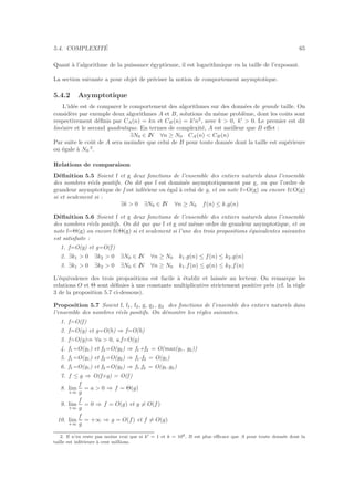 5.4. COMPLEXIT´E 65
Quant `a l’algorithme de la puissance ´egyptienne, il est logarithmique en la taille de l’exposant.
La section suivante a pour objet de pr´eciser la notion de comportement asymptotique.
5.4.2 Asymptotique
L’id´ee est de comparer le comportement des algorithmes sur des donn´ees de grande taille. On
consid`ere par exemple deux algorithmes A et B, solutions du mˆeme probl`eme, dont les coˆuts sont
respectivement d´eﬁnis par CA(n) = kn et CB(n) = k′
n2
, avec k > 0, k′
> 0. Le premier est dit
lin´eaire et le second quadratique. En termes de complexit´e, A est meilleur que B eﬀet :
∃N0 ∈ IN ∀n ≥ N0 CA(n) < CB(n)
Par suite le coˆut de A sera moindre que celui de B pour toute donn´ee dont la taille est sup´erieure
ou ´egale `a N0
2
.
Relations de comparaison
D´eﬁnition 5.5 Soient f et g deux fonctions de l’ensemble des entiers naturels dans l’ensemble
des nombres r´eels positifs. On dit que f est domin´ee asymptotiquement par g, ou que l’ordre de
grandeur asymptotique de f est inf´erieur ou ´egal `a celui de g, et on note f=O(g) ou encore f∈O(g)
si et seulement si :
∃k > 0 ∃N0 ∈ IN ∀n ≥ N0 f(n) ≤ k.g(n)
D´eﬁnition 5.6 Soient f et g deux fonctions de l’ensemble des entiers naturels dans l’ensemble
des nombres r´eels positifs. On dit que que f et g ont mˆeme ordre de grandeur asymptotique, et on
note f=Θ(g) ou encore f∈Θ(g) si et seulement si l’une des trois propositions ´equivalentes suivantes
est satisfaite :
1. f=O(g) et g=O(f)
2. ∃k1 > 0 ∃k2 > 0 ∃N0 ∈ IN ∀n ≥ N0 k1.g(n) ≤ f(n) ≤ k2.g(n)
3. ∃k1 > 0 ∃k2 > 0 ∃N0 ∈ IN ∀n ≥ N0 k1.f(n) ≤ g(n) ≤ k2.f(n)
L’´equivalence des trois propositions est facile `a ´etablir et laiss´ee au lecteur. On remarque les
relations O et Θ sont d´eﬁnies `a une constante multiplicative strictement positive pr`es (cf. la r`egle
3 de la proposition 5.7 ci-dessous).
Proposition 5.7 Soient f, f1, f2, g, g1, g2 des fonctions de l’ensemble des entiers naturels dans
l’ensemble des nombres r´eels positifs. On d´emontre les r`egles suivantes.
1. f=O(f)
2. f=O(g) et g=O(h) ⇒ f=O(h)
3. f=O(g)⇒ ∀a > 0, a.f=O(g)
4. f1=O(g1) et f2=O(g2) ⇒ f1+f2 = O(max(g1, g2))
5. f1=O(g1) et f2=O(g2) ⇒ f1-f2 = O(g1)
6. f1=O(g1) et f2=O(g2) ⇒ f1.f2 = O(g1.g2)
7. f ≤ g ⇒ O(f+g) = O(f)
8. lim
+∞
f
g
= a > 0 ⇒ f = Θ(g)
9. lim
+∞
f
g
= 0 ⇒ f = O(g) et g = O(f)
10. lim
+∞
f
g
= +∞ ⇒ g = O(f) et f = O(g)
2. Il n’en reste pas moins vrai que si k′ = 1 et k = 109, B est plus eﬃcace que A pour toute donn´ee dont la
taille est inf´erieure `a cent millions.
 