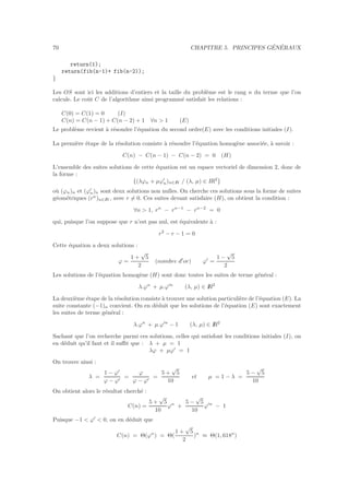 70 CHAPITRE 5. PRINCIPES G´EN´ERAUX
return(1);
return(fib(n-1)+ fib(n-2));
}
Les OS sont ici les additions d’entiers et la taille du probl`eme est le rang n du terme que l’on
calcule. Le coˆut C de l’algorithme ainsi programm´e satisfait les relations :
C(0) = C(1) = 0 (I)
C(n) = C(n − 1) + C(n − 2) + 1 ∀n > 1 (E)
Le probl`eme revient `a r´esoudre l’´equation du second ordre(E) avec les conditions initiales (I).
La premi`ere ´etape de la r´esolution consiste `a r´esoudre l’´equation homog`ene associ´ee, `a savoir :
C(n) − C(n − 1) − C(n − 2) = 0 (H)
L’ensemble des suites solutions de cette ´equation est un espace vectoriel de dimension 2, donc de
la forme :
{(λϕn + µϕ′
n)n∈IN / (λ, µ) ∈ IR2
}
o`u (ϕn)n et (ϕ′
n)n sont deux solutions non nulles. On cherche ces solutions sous la forme de suites
g´eom´etriques (rn
)n∈IN , avec r = 0. Ces suites devant satisfaire (H), on obtient la condition :
∀n > 1, rn
− rn−1
− rn−2
= 0
qui, puisque l’on suppose que r n’est pas nul, est ´equivalente `a :
r2
− r − 1 = 0
Cette ´equation a deux solutions :
ϕ =
1 +
√
5
2
(nombre d′
or) ϕ′
=
1 −
√
5
2
Les solutions de l’´equation homog`ene (H) sont donc toutes les suites de terme g´en´eral :
λ.ϕn
+ µ.ϕ′n
(λ, µ) ∈ IR2
La deuxi`eme ´etape de la r´esolution consiste `a trouver une solution particuli`ere de l’´equation (E). La
suite constante (−1)n convient. On en d´eduit que les solutions de l’´equation (E) sont exactement
les suites de terme g´en´eral :
λ.ϕn
+ µ.ϕ′n
− 1 (λ, µ) ∈ IR2
Sachant que l’on recherche parmi ces solutions, celles qui satisfont les conditions initiales (I), on
en d´eduit qu’il faut et il suﬃt que : λ + µ = 1
λϕ + µϕ′
= 1
On trouve ainsi :
λ =
1 − ϕ′
ϕ − ϕ′
=
ϕ
ϕ − ϕ′
=
5 +
√
5
10
et µ = 1 − λ =
5 −
√
5
10
On obtient alors le r´esultat cherch´e :
C(n) =
5 +
√
5
10
ϕn
+
5 −
√
5
10
ϕ′n
− 1
Puisque −1 < ϕ′
< 0, on en d´eduit que
C(n) = Θ(ϕn
) = Θ(
1 +
√
5
2
)n
≈ Θ(1, 618n
)
 