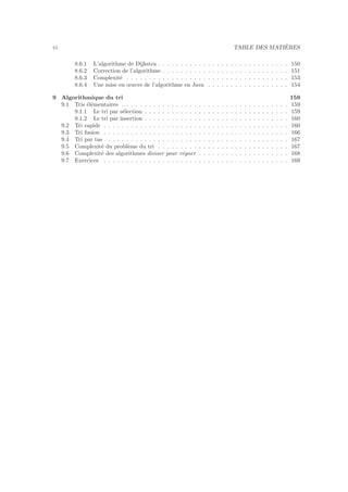 vi TABLE DES MATI`ERES
8.6.1 L’algorithme de Dijkstra . . . . . . . . . . . . . . . . . . . . . . . . . . . . . 150
8.6.2 Correction de l’algorithme . . . . . . . . . . . . . . . . . . . . . . . . . . . . 151
8.6.3 Complexit´e . . . . . . . . . . . . . . . . . . . . . . . . . . . . . . . . . . . . 153
8.6.4 Une mise en œuvre de l’algorithme en Java . . . . . . . . . . . . . . . . . . 154
9 Algorithmique du tri 159
9.1 Tris ´el´ementaires . . . . . . . . . . . . . . . . . . . . . . . . . . . . . . . . . . . . . 159
9.1.1 Le tri par s´election . . . . . . . . . . . . . . . . . . . . . . . . . . . . . . . . 159
9.1.2 Le tri par insertion . . . . . . . . . . . . . . . . . . . . . . . . . . . . . . . . 160
9.2 Tri rapide . . . . . . . . . . . . . . . . . . . . . . . . . . . . . . . . . . . . . . . . . 160
9.3 Tri fusion . . . . . . . . . . . . . . . . . . . . . . . . . . . . . . . . . . . . . . . . . 166
9.4 Tri par tas . . . . . . . . . . . . . . . . . . . . . . . . . . . . . . . . . . . . . . . . . 167
9.5 Complexit´e du probl`eme du tri . . . . . . . . . . . . . . . . . . . . . . . . . . . . . 167
9.6 Complexit´e des algorithmes diviser pour r´egner . . . . . . . . . . . . . . . . . . . . 168
9.7 Exercices . . . . . . . . . . . . . . . . . . . . . . . . . . . . . . . . . . . . . . . . . 169
 