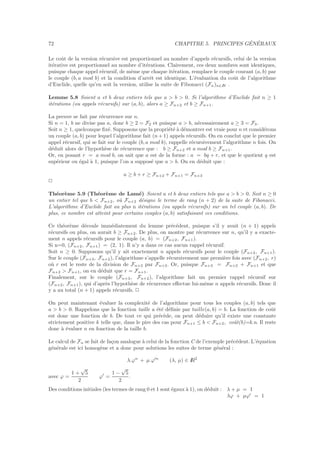 72 CHAPITRE 5. PRINCIPES G´EN´ERAUX
Le coˆut de la version r´ecursive est proportionnel au nombre d’appels r´ecursifs, celui de la version
it´erative est proportionnel au nombre d’it´erations. Clairement, ces deux nombres sont identiques,
puisque chaque appel r´ecursif, de mˆeme que chaque it´eration, remplace le couple courant (a, b) par
le couple (b, a mod b) et la condition d’arrˆet est identique. L’´evaluation du coˆut de l’algorithme
d’Euclide, quelle qu’en soit la version, utilise la suite de Fibonacci (Fn)n∈IN .
Lemme 5.8 Soient a et b deux entiers tels que a > b > 0. Si l’algorithme d’Euclide fait n ≥ 1
it´erations (ou appels r´ecursifs) sur (a, b), alors a ≥ Fn+2 et b ≥ Fn+1.
La preuve se fait par r´ecurrence sur n.
Si n = 1, b ne divise pas a, donc b ≥ 2 = F2 et puisque a > b, n´ecessairement a ≥ 3 = F3.
Soit n ≥ 1, quelconque ﬁx´e. Supposons que la propri´et´e `a d´emontrer est vraie pour n et consid´erons
un couple (a, b) pour lequel l’algorithme fait (n+ 1) appels r´ecursifs. On en conclut que le premier
appel r´ecursif, qui se fait sur le couple (b, a mod b), rappelle r´ecursivement l’algorithme n fois. On
d´eduit alors de l’hypoth`ese de r´ecurrence que : b ≥ Fn+2 et a mod b ≥ Fn+1.
Or, en posant r = a mod b, on sait que a est de la forme : a = bq + r, et que le quotient q est
sup´erieur ou ´egal `a 1, puisque l’on a suppos´e que a > b. On en d´eduit que :
a ≥ b + r ≥ Fn+2 + Fn+1 = Fn+3
2
Th´eor`eme 5.9 (Th´eor`eme de Lam´e) Soient a et b deux entiers tels que a > b > 0. Soit n ≥ 0
un entier tel que b < Fn+2, o`u Fn+2 d´esigne le terme de rang (n + 2) de la suite de Fibonacci.
L’algorithme d’Euclide fait au plus n it´erations (ou appels r´ecursifs) sur un tel couple (a, b). De
plus, ce nombre est atteint pour certains couples (a, b) satisfaisant ces conditions.
Ce th´eor`eme d´ecoule imm´ediatement du lemme pr´ec´edent, puisque s’il y avait (n + 1) appels
r´ecursifs ou plus, on aurait b ≥ Fn+2. De plus, on montre par r´ecurrence sur n, qu’il y a exacte-
ment n appels r´ecursifs pour le couple (a, b) = (Fn+2, Fn+1).
Si n=0, (Fn+2, Fn+1) = (2, 1). Il n’y a dans ce cas aucun rappel r´ecursif.
Soit n ≥ 0. Supposons qu’il y ait exactement n appels r´ecursifs pour le couple (Fn+2, Fn+1).
Sur le couple (Fn+3, Fn+2), l’algorithme s’appelle r´ecursivement une premi`ere fois avec (Fn+2, r)
o`u r est le reste de la division de Fn+3 par Fn+2. Or, puisque Fn+3 = Fn+2 + Fn+1 et que
Fn+2 > Fn+1, on en d´eduit que r = Fn+1.
Finalement, sur le couple (Fn+3, Fn+2), l’algorithme fait un premier rappel r´ecursif sur
(Fn+2, Fn+1), qui d’apr`es l’hypoth`ese de r´ecurrence eﬀectue lui-mˆeme n appels r´ecursifs. Donc il
y a au total (n + 1) appels r´ecursifs. 2
On peut maintenant ´evaluer la complexit´e de l’algorithme pour tous les couples (a, b) tels que
a > b > 0. Rappelons que la fonction taille a ´et´e d´eﬁnie par taille(a, b) = b. La fonction de coˆut
est donc une fonction de b. De tout ce qui pr´ec`ede, on peut d´eduire qu’il existe une constante
strictement positive k telle que, dans le pire des cas pour Fn+1 ≤ b < Fn+2, coˆut(b)=k.n. Il reste
donc `a ´evaluer n en fonction de la taille b.
Le calcul de Fn se fait de fa¸con analogue `a celui de la fonction C de l’exemple pr´ec´edent. L’´equation
g´en´erale est ici homog`ene et a donc pour solutions les suites de terme g´en´eral :
λ.ϕn
+ µ.ϕ′n
(λ, µ) ∈ IR2
avec ϕ =
1 +
√
5
2
ϕ′
=
1 −
√
5
2
.
Des conditions initiales (les termes de rang 0 et 1 sont ´egaux `a 1), on d´eduit : λ + µ = 1
λϕ + µϕ′
= 1
 