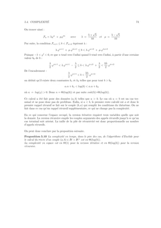 5.4. COMPLEXIT´E 73
On trouve ainsi :
Fn = λϕn
+ µϕ′n
avec λ =
5 +
√
5
10
et µ =
5 −
√
5
10
Par suite, la condition Fn+1 ≤ b < Fn+2 ´equivaut `a :
λ.ϕn+1
+ µ.ϕ′n+1
≤ b < λ.ϕn+2
+ µ.ϕ′n+3
Puisque −1 < ϕ′
< 0, et que n tend vers l’inﬁni quand b tend vers l’inﬁni, `a partir d’une certaine
valeur b0 de b :
λ
2
.ϕn+1
< λ.ϕn+1
−
λ
2
≤ b < λ.ϕn+2
+
λ
2
<
3λ
2
.ϕn+2
De l’encadrement :
λ
2
.ϕn+1
< b <
3λ
2
.ϕn+2
on d´eduit qu’il existe deux constantes k1 et k2 telles que pour tout b > b0
α.n + k1 < log(b) < α.n + k2
o`u α = log(ϕ) > 0. Donc n = Θ(log(b)) et par suite coˆut(b)=Θ(log(b)).
Ce calcul a ´et´e fait pour des donn´ees (a, b) telles que a > b. Le cas o`u a = b est un cas ter-
minal et ne pose donc pas de probl`eme. Enﬁn, si a < b, le premier reste calcul´e est a et donc le
premier rappel r´ecursif se fait sur le couple (b, a) qui remplit les conditions du th´eor`eme. On ne
fait dans ce cas qu’un rappel r´ecursif suppl´ementaire, ce qui ne change pas la complexit´e.
En ce qui concerne l’espace occup´e, la version it´erative requiert trois variables quelle que soit
la donn´ee. La version r´ecursive empile les couples arguments des appels r´ecursifs jusqu’`a ce qu’un
cas terminal soit atteint. La taille de la pile de r´ecursivit´e est donc proportionnelle au nombre
d’appels r´ecursifs.
On peut donc conclure par la proposition suivante.
Proposition 5.10 La complexit´e en temps, dans le pire des cas, de l’algorithme d’Euclide pour
le calcul du pgcd d’un couple (a, b) ∈ IN × IN∗
est en Θ(log(b)).
La complexit´e en espace est en Θ(1) pour la version it´erative et en Θ(log(b)) pour la version
r´ecursive.
 