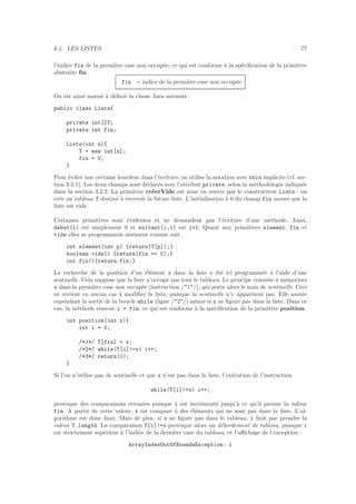 6.1. LES LISTES 77
l’indice fin de la premi`ere case non occup´ee, ce qui est conforme `a la sp´eciﬁcation de la primitive
abstraite ﬁn.
fin = indice de la premi`ere case non occup´ee
On est ainsi amen´e `a d´eﬁnir la classe Java suivante :
public class Liste{
private int[]T;
private int fin;
Liste(int n){
T = new int[n];
fin = 0;
}
Pour ´eviter une certaine lourdeur dans l’´ecriture, on utilise la notation avec this implicite (cf. sec-
tion 3.3.1). Les deux champs sont d´eclar´es avec l’attribut private, selon la m´ethodologie indiqu´ee
dans la section 3.2.2. La primitive cr´eerVide est mise en œuvre par le constructeur Liste : on
cr´ee un tableau T destin´e `a recevoir la future liste. L’initialisation `a 0 du champ fin assure que la
liste est vide.
Certaines primitives sont ´evidentes et ne demandent pas l’´ecriture d’une m´ethode. Ainsi,
debut(l) est simplement 0 et suivant(i,l) est i+1. Quant aux primitives element, fin et
vide elles se programment ais´ement comme suit.
int element(int p) {return(T[p]);}
boolean vide() {return(fin == 0);}
int fin(){return fin;}
La recherche de la position d’un ´el´ement x dans la liste a ´et´e ici programm´ee `a l’aide d’une
sentinelle. Cela suppose que la liste n’occupe pas tout le tableau. Le principe consiste `a m´emoriser
x dans la premi`ere case non occup´ee (instruction /*1*/), qui porte alors le nom de sentinelle. Ceci
ne revient en aucun cas `a modiﬁer la liste, puisque la sentinelle n’y appartient pas. Elle assure
cependant la sortie de la boucle while (ligne /*2*/) mˆeme si x ne ﬁgure pas dans la liste. Dans ce
cas, la m´ethode renvoie i = fin, ce qui est conforme `a la sp´eciﬁcation de la primitive position.
int position(int x){
int i = 0;
/*1*/ T[fin] = x;
/*2*/ while(T[i]!=x) i++;
/*3*/ return(i);
}
Si l’on n’utilise pas de sentinelle et que x n’est pas dans la liste, l’ex´ecution de l’instruction
while(T[i]!=x) i++;
provoque des comparaisons erron´ees puisque i est incr´ement´e jusqu’`a ce qu’il prenne la valeur
fin. A partir de cette valeur, x est compar´e `a des ´el´ements qui ne sont pas dans la liste. L’al-
gorithme est donc faux. Mais de plus, si x ne ﬁgure pas dans le tableau, i ﬁnit par prendre la
valeur T.length. La comparaison T[i]!=x provoque alors un d´ebordement de tableau, puisque i
est strictement sup´erieur `a l’indice de la derni`ere case du tableau, et l’aﬃchage de l’exception :
ArrayIndexOutOfBoundsException: i
 