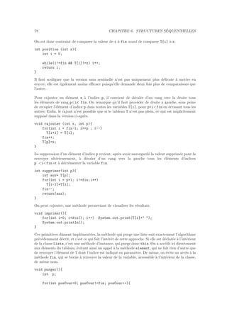 78 CHAPITRE 6. STRUCTURES S´EQUENTIELLES
On est donc contraint de comparer la valeur de i `a fin avant de comparer T[i] `a x.
int position (int x){
int i = 0;
while(i!=fin && T[i]!=x) i++;
return i;
}
Il faut souligner que la version sans sentinelle n’est pas uniquement plus d´elicate `a mettre en
œuvre, elle est ´egalement moins eﬃcace puisqu’elle demande deux fois plus de comparaisons que
l’autre.
Pour rajouter un ´el´ement x `a l’indice p, il convient de d´ecaler d’un rang vers la droite tous
les ´el´ements de rang p≤i< fin. On remarque qu’il faut proc´eder de droite `a gauche, sous peine
de recopier l’´el´ement d’indice p dans toutes les variables T[i], pour p<i<fin en ´ecrasant tous les
autres. Enﬁn, le rajout n’est possible que si le tableau T n’est pas plein, ce qui est implicitement
suppos´e dans la version ci-apr`es.
void rajouter (int x, int p){
for(int i = fin-1; i>=p ; i--)
T[i+1] = T[i];
fin++;
T[p]=x;
}
La suppression d’un ´el´ement d’indice p revient, apr`es avoir sauvegard´e la valeur supprim´ee pour la
renvoyer ult´erieurement, `a d´ecaler d’un rang vers la gauche tous les ´el´ements d’indices
p <i<fin et `a d´ecr´ementer la variable fin.
int supprimer(int p){
int aux= T[p];
for(int i = p+1; i!=fin;i++)
T[i-1]=T[i];
fin--;
return(aux);
}
On peut rajouter, une m´ethode permettant de visualiser les r´esultats.
void imprimer(){
for(int i=0; i<fin(); i++) System.out.print(T[i]+" ");
System.out.println();
}
Ces primitives dˆument impl´ement´ees, la m´ethode qui purge une liste suit exactement l’algorithme
pr´ec´edemment d´ecrit, et c’est ce qui fait l’int´erˆet de cette approche. Si elle est d´eclar´ee `a l’int´erieur
de la classe Liste, c’est une m´ethode d’instance, qui purge donc this. On a acc´ed´e ici directement
aux ´el´ements du tableau, ´evitant ainsi un appel `a la m´ethode element, qui ne fait rien d’autre que
de renvoyer l’´el´ement de T dont l’indice est indiqu´e en param`etre. De mˆeme, on ´evite un acc`es `a la
m´ethode fin, qui se borne `a renvoyer la valeur de la variable, accessible `a l’int´erieur de la classe,
de mˆeme nom.
void purger(){
int p;
for(int posCour=0; posCour!=fin; posCour++){
 