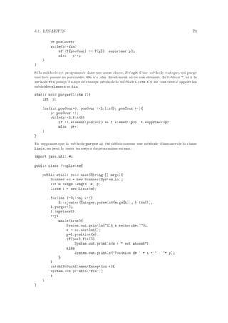 6.1. LES LISTES 79
p= posCour+1;
while(p!=fin)
if (T[posCour] == T[p]) supprimer(p);
else p++;
}
}
Si la m´ethode est programm´ee dans une autre classe, il s’agit d’une m´ethode statique, qui purge
une liste pass´ee en param`etre. On n’a plus directement acc`es aux ´el´ements du tableau T, ni `a la
variable fin puisqu’il s’agit de champs priv´es de la m´ethode Liste. On est contraint d’appeler les
m´ethodes element et fin.
static void purger(Liste l){
int p;
for(int posCour=0; posCour !=l.fin(); posCour ++){
p= posCour +1;
while(p!=l.fin())
if (l.element(posCour) == l.element(p)) l.supprimer(p);
else p++;
}
}
En supposant que la m´ethode purger ait ´et´e d´eﬁnie comme une m´ethode d’instance de la classe
Liste, on peut la tester au moyen du programme suivant.
import java.util.*;
public class ProgListes{
public static void main(String [] args){
Scanner sc = new Scanner(System.in);
int n =args.length, x, p;
Liste l = new Liste(n);
for(int i=0;i<n; i++)
l.rajouter(Integer.parseInt(args[i]), l.fin());
l.purger();
l.imprimer();
try{
while(true){
System.out.println("Elt a rechercher?");
x = sc.nextInt();
p=l.position(x);
if(p==l.fin())
System.out.println(x + " est absent");
else
System.out.println("Position de " + x + " : "+ p);
}
}
catch(NoSuchElementException e){
System.out.println("fin");
}
}
}
 