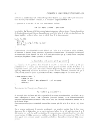 82 CHAPITRE 6. STRUCTURES S´EQUENTIELLES
m´ethodes element et suivant : l’´el´ement de position this est this.suiv.elt d’apr`es les conven-
tions choisies pour d´eﬁnir les positions, et le suivant est simplement this.suiv.
Le parcours de la liste this se fait alors sur le sch´ema suivant :
for (p = this;!p.vide(); p=p.suiv)
La primitive ﬁn(l) ayant ´et´e d´eﬁnie comme la position suivant celle du dernier ´el´ement, la position
du dernier ´el´ement ´etant l’adresse du maillon qui le pr´ec`ede, la ﬁn de la liste est donc l’adresse du
dernier maillon ! La ﬁn de la liste this se calcule donc de la fa¸con suivante :
Liste fin (){
Liste p;
for (p = this;!p.vide(); p=p.suiv);
return (p);
}
Contrairement `a la repr´esentation avec tableau o`u l’acc`es `a la ﬁn se fait en temps constant,
ce calcul est ici coˆuteux puisqu’il n´ecessite le parcours de toute la liste. On remarque toutefois que
la comparaison d’une position p `a la ﬁn de la liste peut se faire par p.vide() (temps constant)
plutˆot que par p==this.fin() (complexit´e lin´eaire).
La ﬁn de la liste est la position p telle que p.vide()
La recherche de la position d’un ´el´ement x consiste `a renvoyer le maillon p tel que
p.element() == x. Comme pour les tableaux, il faut pouvoir s’arrˆeter `a la ﬁn de la liste si x
n’a pas ´et´e trouv´e. Ainsi, avant d’examiner l’´el´ement de position p, c’est-`a-dire avant de faire un
appel `a p.element(), il convient de s’assurer qu’un tel ´el´ement existe bien, autrement dit que p
n’est pas vide, faute de quoi il se produit l’erreur NullPointerException (cf. section 3.1.3).
Liste position (int x){
Liste p = this;
while (!p.vide() && p.element() != x) p=p.suiv;
return p;
}
On remarque que l’´evaluation de l’expression
!p.vide() && p.element()!= x
ne provoque pas d’exception. En eﬀet, l’op´erateur && est ´evalu´e s´equentiellement (cf. section 1.1.3) :
si !p.vide() prend la valeur false, l’expression globale est ´evalu´ee `a false sans que la seconde
partie de l’expression ne soit ´evalu´ee. Ainsi, on ne tente pas d’acc`es `a l’´el´ement de position p si p
est la ﬁn de la liste.
On remarque enﬁn que cette m´ethode renvoie bien, comme sp´eciﬁ´e, la ﬁn de la liste si x n’y ﬁgure
pas.
On se propose maintenant de rajouter un ´el´ement x en premi`ere position dans la liste this.
Autrement dit, si this pointe vers la repr´esentation de la liste (l1, l2, l3), apr`es insertion de x, il
doit pointer vers (x, l1, l2, l3). Il convient donc de rajouter comme suivant de l’en-tˆete, c’est-`a-dire
comme suivant de this, un nouveau maillon, cr´e´e `a l’aide du second constructeur. Celui-ci est
alors appel´e avec x comme premier param`etre, et l’adresse du maillon qui suivait this comme
second.
 