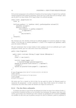 84 CHAPITRE 6. STRUCTURES S´EQUENTIELLES
Si l’on devait programmer cette m´ethode `a l’ext´erieur de la classe Liste, il s’agirait d’une m´ethode
statique purgeant la liste pass´ee en param`etre. Noter que l’on n’a plus alors acc`es au champ l.suiv
qui est priv´e `a la classe Liste. D’o`u l’appel oblig´e `a la m´ethode suivant.
static Liste purger(Liste l){
Liste p;
for(Liste posCour = l; !posCour.vide(); posCour=posCour.suivant()){
p=posCour.suivant();
while(!p.vide())
if(p.element() == posCour.element())
p.supprimer();
else
p=p.suivant();
}
return(l);
}
On remarque que cette derni`ere version de la m´ethode purger est `a nouveau calqu´ee sur l’algo-
rithme, `a ceci pr`es que la condition posCour!= l.fin() `a ´et´e remplac´ee par !posCour.vide()
pour des raisons d’eﬃcacit´e.
On peut maintenant clore la classe Liste et tester quelques unes de ses m´ethodes par le petit
programme suivant, que l’on a fait suivre d’une trace d’ex´ecution.
public class ProgListe{
public static void main (String [] args) throws IOException {
int i;
Liste l = new Liste();
for(i=0; iargs.length; i++)
l.rajouter(Integer.parseInt(args[i]));
System.out.println(Liste saisie); l.imprimer();
l.purger();
System.out.println(Liste purgee); l.imprimer();
}
}
$ java ProgListe 6 8 9 10 9 7 4 6 8 4 8 3 9 1 6 10 6 5
Liste saisie
5 6 10 6 1 9 3 8 4 8 6 4 7 9 10 9 8 6
Liste purg´ee
5 6 10 1 9 3 8 4 7
On notera que l’on a rajout´e en tˆete de liste, les uns apr`es les autres, les ´el´ements pass´es en
arguments du programme : la liste construite est donc dans l’ordre inverse de la donn´ee. La
construction de la liste dans l’ordre des donn´ees est l’objet de l’exercice 6.1.
6.1.4 Cas des listes ordonn´ees
La plupart du temps, le type de base des ´el´ements de la liste est muni d’une relation d’ordre ≤,
ce qui permet d’ordonner les listes en vue de faciliter leur traitement. On suppose ainsi, dans cette
section, que les listes sont ordonn´ees par ordre croissant. La sp´eciﬁcation de la primitive position
est modiﬁ´ee de telle sorte que la position renvoy´ee est celle de l’´el´ement x pass´e en argument si
 