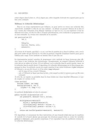 6.1. LES LISTES 85
celui-ci ﬁgure dans la liste et, s’il n’y ﬁgure pas, celle `a laquelle il devrait ˆetre rajout´e pour que la
liste reste ordonn´ee.
Tableaux et recherche dichotomique
Dans le cas d’une repr´esentation par tableaux, on peut mettre en œuvre une recherche dite
s´equentielle, semblable `a celle du cas non ordonn´e : on d´ebute au premier ´el´ement de la liste et
l’on s’arrˆete d`es l’obtention d’un ´el´ement sup´erieur ou ´egal `a x ou, si x est sup´erieur `a tous les
´el´ements de la liste, `a la ﬁn de celle-ci. Comme pr´ec´edemment, cette recherche se programme avec
ou sans sentinelle. La version avec sentinelle est la suivante.
int position(int x){
int i;
T[fin]=x;
for(i=0; T[i]x; i++);
return(i);
}
A la sortie de la boucle, soit T[i] = x et i est bien la position de x dans le tableau, soit i est le
plus petit indice tel que T[i]x et c’est bien la position `a laquelle il faudrait l’ins´erer pour que le
tableau reste rang´e. Cette m´ethode est lin´eaire dans le pire des cas.
La repr´esentation permet toutefois de programmer cette m´ethode de fa¸con beaucoup plus eﬃ-
cace, grˆace `a une recherche dite dichotomique. Grossi`erement, on compare l’´el´ement recherch´e `a
celui qui est au milieu de la liste. S’il est inf´erieur, on le recherche dans la moiti´e gauche, sinon, on
le recherche dans la moiti´e droite. L’algorithme de recherche dichotomique est ici directement pro-
gramm´e en Java. La m´ethode renvoie un couple constitu´e d’une valeur bool´eenne ilyEst indiquant
si l’´el´ement a ou non ´et´e trouv´e, et d’un entier rang indiquant :
– soit le rang o`u l’on a trouv´e l’´el´ement,
– soit, si l’´el´ement ne ﬁgure pas dans la liste, celui auquel on doit le rajouter pour qu’elle reste
ordonn´ee.
A cette ﬁn, on rajoute au pr´ealable dans la classe Liste une classe boolInt d´eﬁnissant ce type
de couples (cf. section 3.1.2).
class boolInt{
boolean ilyEst; int rang;
boolInt(boolean b, int r)
{ilyEst = b; rang = r;}
}
La m´ethode dichotomie est alors la suivante :
public boolInt dichotomie(int x){
int premier=0, dernier= fin-1, milieu;
while(premier=dernier){
milieu = (premier+dernier)/2;
if(x=T[milieu]) dernier = milieu -1;
if(x=T[milieu]) premier = milieu + 1;
}
return new boolInt(premier==dernier+2, dernier+1);
}
Cet algorithme, et notamment les deux instructions if sans branche else ainsi que la condition
de contrˆole de la boucle while (qui provoque des it´erations jusqu’`a faire se croiser les variables
premier et dernier), peut paraˆıtre surprenant. C’est cependant l’une des meilleures versions de
la recherche dichotomique.
 