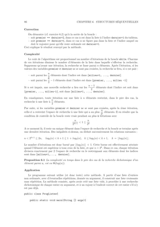 86 CHAPITRE 6. STRUCTURES S´EQUENTIELLES
Correction
On d´emontre (cf. exercice 6.2) qu’`a la sortie de la boucle :
– soit premier == dernier+2, dans ce cas x est dans la liste `a l’indice dernier+1 du tableau.
– soit premier == dernier+1, dans ce cas x ne ﬁgure pas dans la liste et l’indice auquel on
doit le rajouter pour qu’elle reste ordonn´ee est dernier+1.
Ceci explique le r´esultat renvoy´e par la m´ethode.
Complexit´e
Le coˆut de l’algorithme est proportionnel au nombre d’it´erations de la boucle while. Chacune
de ces it´erations diminue le nombre d’´el´ements de la liste dans laquelle s’eﬀectue la recherche.
Supposons qu’avant une it´eration, la recherche se fasse parmi n ´el´ements. Apr`es l’it´eration, si les
valeurs des variables premier et dernier ne se sont pas crois´ees, la recherche se fera, si n est pair :
– soit parmi les
n
2
´el´ements dont l’indice est dans {milieu+1, ..., dernier}
– soit parmi les
n
2
− 1 ´el´ements dont l’indice est dans {premier, ..., milieu -1}
Si n est impair, une nouvelle recherche a lieu sur les
n − 1
2
´el´ements dont l’indice est soit dans
{premier, ..., milieu-1}, soit dans {milieu+1, ..., dernier}.
En cons´equence, toute it´eration sur une liste `a n ´el´ements restreint, dans le pire des cas, la
recherche `a une liste `a
n
2
´el´ements.
Par suite, si les variables premier et dernier ne se sont pas crois´ees, apr`es la i`eme it´eration,
celle-ci a restreint l’espace de recherche `a une liste qui a au plus
n
2i
´el´ements. Il en r´esulte que la
condition de contrˆole de la boucle reste vraie pendant au plus k it´erations avec
n
2k+1
 1 ≤
n
2k
A ce moment l`a, il reste un unique ´el´ement dans l’espace de recherche et la boucle se termine apr`es
une derni`ere it´eration. Des in´egalit´es ci-dessus, on d´eduit successivement les relations suivantes :
n  2k+1
≤ 2n, log2(n)  k + 1 ≤ 1 + log2(n), k ≤ log2(n)  k + 1, k = ⌊log2(n)⌋.
Le nombre d’it´erations est donc born´e par ⌊log2(n)⌋ + 1. Cette borne est eﬀectivement atteinte
quand l’´el´ement est sup´erieur `a tous ceux de la liste, et que n = 2k
. Dans ce cas, chaque it´eration
divisera exactement par 2 l’espace de recherche en le restreignant aux ´el´ements dont les indices
sont dans {milieu+1,..., dernier}.
Proposition 6.1 La complexit´e en temps dans le pire des cas de la recherche dichotomique d’un
´el´ement parmi n, est en Θ(log(n)).
Application
Le programme suivant utilise (et donc teste) cette m´ethode. A partir d’une liste d’entiers
non ordonn´ee, avec d’´eventuelles r´ep´etitions, donn´ee en argument, il construit une liste croissante
sans r´ep´etition. La m´ethode consiste, apr`es avoir cr´e´e une liste vide, `a proc´eder `a une recherche
dichotomique de chaque entier en argument, et `a un rajout `a l’endroit correct de cet entier s’il n’y
est pas d´ej`a.
public class ProgListes{
public static void main(String [] args){
 