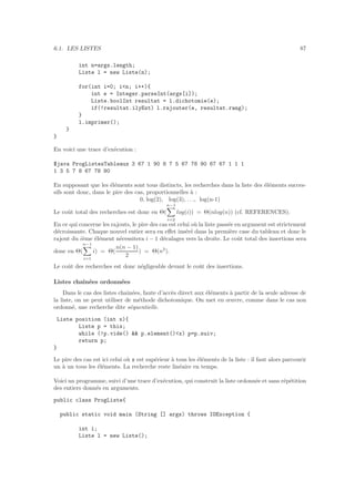 6.1. LES LISTES 87
int n=args.length;
Liste l = new Liste(n);
for(int i=0; in; i++){
int e = Integer.parseInt(args[i]);
Liste.boolInt resultat = l.dichotomie(e);
if(!resultat.ilyEst) l.rajouter(e, resultat.rang);
}
l.imprimer();
}
}
En voici une trace d’ex´ecution :
$java ProgListesTableaux 3 67 1 90 8 7 5 67 78 90 67 67 1 1 1
1 3 5 7 8 67 78 90
En supposant que les ´el´ements sont tous distincts, les recherches dans la liste des ´el´ements succes-
sifs sont donc, dans le pire des cas, proportionnelles `a :
0, log(2), log(3), . . ., log(n-1)
Le coˆut total des recherches est donc en Θ(
n−1
i=2
log(i)) = Θ(nlog(n)) (cf. REFERENCES).
En ce qui concerne les rajouts, le pire des cas est celui o`u la liste pass´ee en argument est strictement
d´ecroissante. Chaque nouvel entier sera en eﬀet ins´er´e dans la premi`ere case du tableau et donc le
rajout du i`eme ´el´ement n´ecessitera i − 1 d´ecalages vers la droite. Le coˆut total des insertions sera
donc en Θ(
n−1
i=1
i) = Θ(
n(n − 1)
2
) = Θ(n2
).
Le coˆut des recherches est donc n´egligeable devant le coˆut des insertions.
Listes chaˆın´ees ordonn´ees
Dans le cas des listes chaˆın´ees, faute d’acc`es direct aux ´el´ements `a partir de la seule adresse de
la liste, on ne peut utiliser de m´ethode dichotomique. On met en œuvre, comme dans le cas non
ordonn´e, une recherche dite s´equentielle.
Liste position (int x){
Liste p = this;
while (!p.vide()  p.element()x) p=p.suiv;
return p;
}
Le pire des cas est ici celui o`u x est sup´erieur `a tous les ´el´ements de la liste : il faut alors parcourir
un `a un tous les ´el´ements. La recherche reste lin´eaire en temps.
Voici un programme, suivi d’une trace d’ex´ecution, qui construit la liste ordonn´ee et sans r´ep´etition
des entiers donn´es en arguments.
public class ProgListe{
public static void main (String [] args) throws IOException {
int i;
Liste l = new Liste();
 