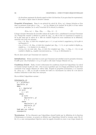 90 CHAPITRE 6. STRUCTURES S´EQUENTIELLES
– du deuxi`eme argument du dernier appel en date `a la fonction A (en gras dans les expressions).
Cet entier n ﬁgure dans le derni`ere colonne.
Propri´et´e d’invariance Dans le cas g´en´eral du calcul de A(m0, n0), chaque it´eration se fera
donc en pr´esence d’une pile p = (p0, . . . , ps) (ps d´esigne ici le sommet de la pile) et d’une valeur
n qui devront satisfaire (et ce sera l’invariant de la boucle) la relation :
A(m0, n0) = A(p0, A(p1, . . . , A(ps, n) . . . )) (I)
L’´etape suivante d´etermine de nouvelles valeurs de la pile et de n, satisfaisant `a nouveau l’invariant
(I). Puisqu’elle consiste `a d´ebuter le calcul de A(ps, n), elle se fait en examinant le sommet ps
de la pile ainsi que la valeur de n. Elle est r´ealis´ee d’apr`es les trois conditions de la d´eﬁnition,
amenant aux trois cas suivants :
– si ps = 0, A(ps, n) doit ˆetre remplac´e par n + 1, ce qui revient `a supprimer ps de la pile et
incr´ementer n.
– si ps = 0 et n = 0, A(ps, n) doit ˆetre remplac´e par A(ps − 1, 1), ce qui conduit `a d´epiler ps,
empiler ps − 1 et donner `a n la valeur 1.
– si ni ps ni n ne sont nuls, A(ps, n) doit ˆetre remplac´e par A(ps − 1, A(ps, n − 1)), ce qui
conduit `a d´epiler ps, empiler successivement ps − 1 et ps et d´ecr´ementer n.
On est alors assur´e que l’invariant est conserv´e.
Initialisations Il faut aussi faire en sorte que l’invariant soit satisfait avant la premi`ere it´eration.
Il suﬃt pour cela d’initialiser n `a n0 et la pile `a celle dont l’unique ´el´ement est m0.
Conditions d’arrˆet Enﬁn, il reste `a d´eterminer les conditions d’arrˆet de l’algorithme. Le calcul
se termine lorsque la pile est vide : cela n’a pu se produire que si `a l’´etape pr´ec´edente la pile ´etait
constitu´ee d’un unique ´el´ement de valeur nulle. D’apr`es la propri´et´e d’invariance, `a ce moment
l`a : A(m0, n0) = A(0, n). La pile a ensuite ´et´e vid´ee et n incr´ement´e. La valeur de n est alors le
r´esultat recherch´e et doit donc ˆetre renvoy´ee.
On en d´eduit l’algorithme suivant :
Ackermann(m, n)
p ← pileVide()
empiler(m, p)
faire
m ← depiler(p)
si (m=0)
n ← n+1
sinon
si (n=0)
empiler(m-1, p)
n ← 1
sinon
empiler(m-1, p)
empiler(m, p)
n ← n-1
tant que non vide(p)
renvoyer(n)
Terminaison Si l’on d´emontre que l’algorithme r´esursif induit par la d´eﬁnition de la fonction
d’Ackermann se termine, on pourra en d´eduire que l’algorithme it´eratif se termine aussi. En ef-
fet, il y a une correspondance bijective entre les appels r´ecursifs en cours `a une ´etape donn´ee de
 
