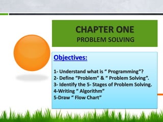 CHAPTER ONE
PROBLEM SOLVING
Objectives:
1- Understand what is “ Programming”?
2- Define “Problem” & “ Problem Solving”.
3- Identify the 5- Stages of Problem Solving.
4-Writing “ Algorithm”
5-Draw “ Flow Chart”
 