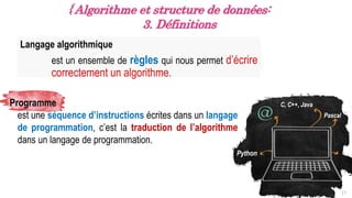 Langage algorithmique
est un ensemble de règles qui nous permet d’écrire
correctement un algorithme.
17
{ Algorithme et structure de données:
3. Définitions
Programme
est une séquence d’instructions écrites dans un langage
de programmation, c’est la traduction de l’algorithme
dans un langage de programmation.
Pascal
Python
C, C++, Java
 