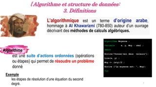 L’algorithmique est un terme d’origine arabe,
hommage à Al Khawarizmi (780-850) auteur d’un ouvrage
décrivant des méthodes de calculs algébriques.
7
{ Algorithme et structure de données:
3. Définitions
Algorithme
est une suite d’actions ordonnées (opérations
ou étapes) qui permet de résoudre un problème
donné
Algorithme Moyenne ;
Variable x, y, Moy : réel ;
début
Ecrire(“Donner-moi deux valeurs“);
Lire(x, y) ;
Moy <- (x+y)/2 ;
Ecrire (“La moyenne est: “, Moy);
fin
Exemple
les étapes de résolution d’une équation du second
degré.
 