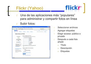 Flickr (Yahoo) Ć Ć Una de las aplicaciones más “populares” para administrar y compartir fotos en línea Subir fotos: Ć Ć Ć Ć Seleccionar archivos Agregar etiquetas Elegir acceso: público o privado Después a cada foto añadir o o o Título Descripción Etiquetas 