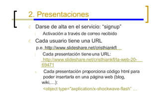 2. Presentaciones Ć Ć Darse de alta en el servicio: “signup” { Activación a través de correo recibido Cada usuario tiene una URL p.e. http://www.slideshare.net/cristhiankfl { Cada presentación tiene una URL: http://www.slideshare.net/cristhiankfl/la-web-20- 69471 x Cada presentación proporciona código html para poder insertarla en una página web (blog, wiki,…): <object type="axplication/x-shockwave-flash” … 